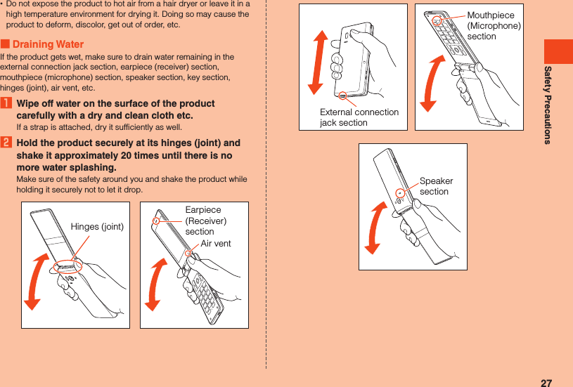 Safety Precautions •Do not expose the product to hot air from a hair dryer or leave it in a high temperature environment for drying it. Doing so may cause the product to deform, discolor, get out of order, etc. Draining WaterIf the product gets wet, make sure to drain water remaining in the external connection jack section, earpiece (receiver) section, mouthpiece (microphone) section, speaker section, key section, hinges (joint), air vent, etc.1  Wipe off water on the surface of the product carefully with a dry and clean cloth etc.If a strap is attached, dry it sufficiently as well.2  Hold the product securely at its hinges (joint) and shake it approximately 20 times until there is no more water splashing.Make sure of the safety around you and shake the product while holding it securely not to let it drop.Hinges (joint)Earpiece (Receiver) sectionAir ventExternal connection jack sectionMouthpiece (Microphone) sectionSpeaker section27