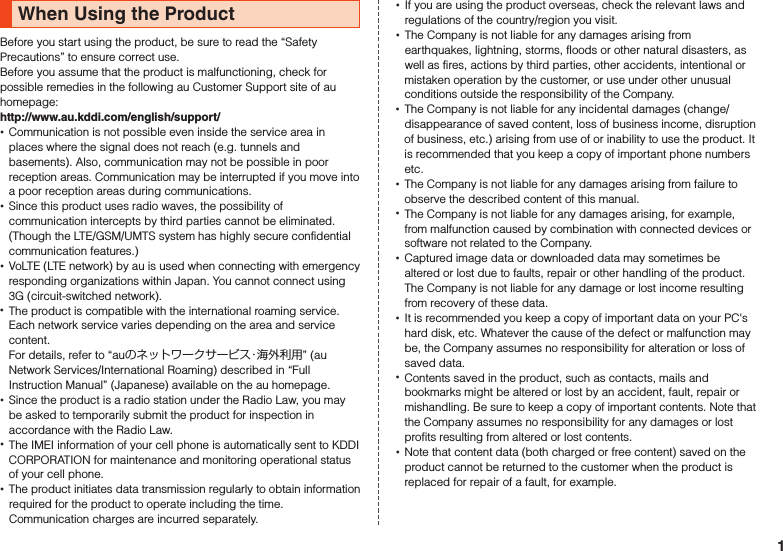 When Using the ProductBefore you start using the product, be sure to read the “Safety Precautions” to ensure correct use.Before you assume that the product is malfunctioning, check for possible remedies in the following au Customer Support site of au homepage:　（http://www.au.kddi.com/english/support/） •Communication is not possible even inside the service area in places where the signal does not reach (e.g. tunnels and basements). Also, communication may not be possible in poor reception areas. Communication may be interrupted if you move into a poor reception areas during communications. •Since this product uses radio waves, the possibility of communication intercepts by third parties cannot be eliminated. (Though the LTE/GSM/UMTS system has highly secure confidential communication features.)  •VoLTE (LTE network) by au is used when connecting with emergency responding organizations within Japan. You cannot connect using 3G (circuit-switched network). •The product is compatible with the international roaming service. Each network service varies depending on the area and service content. For details, refer to “auのネットワークサービス・海外利用” (au Network Services/International Roaming) described in “Full Instruction Manual” (Japanese) available on the au homepage. •Since the product is a radio station under the Radio Law, you may be asked to temporarily submit the product for inspection in accordance with the Radio Law. •The IMEI information of your cell phone is automatically sent to KDDI CORPORATION for maintenance and monitoring operational status of your cell phone. •The product initiates data transmission regularly to obtain information required for the product to operate including the time. Communication charges are incurred separately. •If you are using the product overseas, check the relevant laws and regulations of the country/region you visit. •The Company is not liable for any damages arising from earthquakes, lightning, storms, floods or other natural disasters, as well as fires, actions by third parties, other accidents, intentional or mistaken operation by the customer, or use under other unusual conditions outside the responsibility of the Company. •The Company is not liable for any incidental damages (change/disappearance of saved content, loss of business income, disruption of business, etc.) arising from use of or inability to use the product. It is recommended that you keep a copy of important phone numbers etc. •The Company is not liable for any damages arising from failure to observe the described content of this manual. •The Company is not liable for any damages arising, for example, from malfunction caused by combination with connected devices or software not related to the Company. •Captured image data or downloaded data may sometimes be altered or lost due to faults, repair or other handling of the product. The Company is not liable for any damage or lost income resulting from recovery of these data. •It is recommended you keep a copy of important data on your PC&apos;s hard disk, etc. Whatever the cause of the defect or malfunction may be, the Company assumes no responsibility for alteration or loss of saved data. •Contents saved in the product, such as contacts, mails and bookmarks might be altered or lost by an accident, fault, repair or mishandling. Be sure to keep a copy of important contents. Note that the Company assumes no responsibility for any damages or lost profits resulting from altered or lost contents. •Note that content data (both charged or free content) saved on the product cannot be returned to the customer when the product is replaced for repair of a fault, for example.1