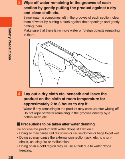 Safety Precautions3  Wipe off water remaining in the grooves of each section by gently putting the product against a dry and clean cloth etc.Since water is sometimes left in the grooves of each section, clear them of water by putting a cloth against their openings and gently patting them.Make sure that there is no more water or foreign objects remaining in them.4  Lay out a dry cloth etc. beneath and leave the product on the cloth at room temperature for approximately 2 to 3 hours to dry it.Water, if any, remaining in the product may ooze up after wiping off.Do not wipe off water remaining in the grooves directly by a cotton swab etc. Precautions to be taken after water drainingDo not use the product with water drops still left on it. •Doing so may cause call disruption or cause clothes or bags to get wet. •Doing so may cause the external connection jack, etc. to short-circuit, causing fire or malfunction. •Doing so in a cold region may cause a fault due to water drops freezing.28