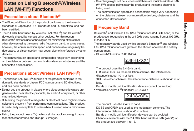 Safety PrecautionsNotes on Using Bluetooth®/Wireless LAN (Wi-Fi®) FunctionsPrecautions about Bluetooth®  •The Bluetooth® function of the product conforms to the domestic standards of Japan and FCC standards and EC directives, and has been certified. •The 2.4 GHz band used by wireless LAN (Wi-Fi®) and Bluetooth® devices is shared by various other devices. For this reason, Bluetooth® devices use technologies for minimizing effects from other devices using the same radio frequency band. In some cases, however, the communication speed and connectable range may be decreased, or disconnection may occur, due to interference by other devices. •The communication speed and connectable range vary depending on the distance between communication devices, obstacles and the connected devices used.Precautions about Wireless LAN (Wi-Fi®) •The wireless LAN (Wi-Fi®) function of the product conforms to the domestic standards of Japan, FCC standards and EC directives, and has been certified. •Do not use the product in places where electromagnetic waves are generated or near electric products, AV and OA equipment, or other magnetized devices. •Subjecting the product to magnetic or electrical noise might increase noise and prevent it from performing communications. (The product is particularly susceptible to noise when it is used near a microwave oven.) •Using the product near a TV, radio or similar appliance might cause reception interference and disrupt TV images. •Searching might not be successful if there are multiple wireless LAN (Wi-Fi®) access points near the product and the same channel is being used. •The communication speed and connectable range vary depending on the distance between communication devices, obstacles and the connected devices used.Frequency BandBluetooth® and wireless LAN (Wi-Fi®) functions (2.4 GHz band) of the product use frequencies in the 2.4 GHz band ranging from 2.402 GHz to 2.480 GHz.The frequency bands used by this product’s Bluetooth® and wireless LAN (Wi-Fi®) functions are given on the sticker located in the battery compartment. •Bluetooth® function: 2.4FH1/XX4The product uses the 2.4 GHz band.FH1 uses FH-SS as the modulation scheme. The interference distance is about 10 m or less.XX4 uses other schemes. The interference distance is about 40 m or less.Bands of mobile unit identification devices cannot be avoided. •Wireless LAN (Wi-Fi®) function: 2.4DS/OF4The product uses the 2.4 GHz band.DS-SS and OFDM are used as the modulation schemes. The interference distance is about 40 m or less.Bands of mobile unit identification devices can be avoided.Channels available with the 2.4 GHz band wireless LAN (Wi-Fi®) of the product are between 1 to 13.29