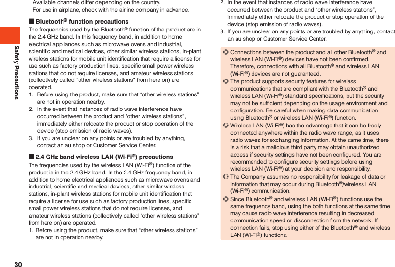 Safety PrecautionsAvailable channels differ depending on the country.For use in airplane, check with the airline company in advance. Bluetooth® function precautionsThe frequencies used by the Bluetooth® function of the product are in the 2.4 GHz band. In this frequency band, in addition to home electrical appliances such as microwave ovens and industrial, scientific and medical devices, other similar wireless stations, in-plant wireless stations for mobile unit identification that require a license for use such as factory production lines, specific small power wireless stations that do not require licenses, and amateur wireless stations (collectively called “other wireless stations” from here on) are operated.1.  Before using the product, make sure that “other wireless stations” are not in operation nearby.2.  In the event that instances of radio wave interference have occurred between the product and “other wireless stations”, immediately either relocate the product or stop operation of the device (stop emission of radio waves).3.  If you are unclear on any points or are troubled by anything, contact an au shop or Customer Service Center. 2.4 GHz band wireless LAN (Wi-Fi®) precautionsThe frequencies used by the wireless LAN (Wi-Fi®) function of the product is in the 2.4 GHz band. In the 2.4 GHz frequency band, in addition to home electrical appliances such as microwave ovens and industrial, scientific and medical devices, other similar wireless stations, in-plant wireless stations for mobile unit identification that require a license for use such as factory production lines, specific small power wireless stations that do not require licenses, and amateur wireless stations (collectively called “other wireless stations” from here on) are operated.1.  Before using the product, make sure that “other wireless stations” are not in operation nearby.2.  In the event that instances of radio wave interference have occurred between the product and “other wireless stations”, immediately either relocate the product or stop operation of the device (stop emission of radio waves).3.  If you are unclear on any points or are troubled by anything, contact an au shop or Customer Service Center. ◎Connections between the product and all other Bluetooth® and wireless LAN (Wi-Fi®) devices have not been confirmed. Therefore, connections with all Bluetooth® and wireless LAN (Wi-Fi®) devices are not guaranteed. ◎The product supports security features for wireless communications that are compliant with the Bluetooth® and wireless LAN (Wi-Fi®) standard specifications, but the security may not be sufficient depending on the usage environment and configuration. Be careful when making data communication using Bluetooth® or wireless LAN (Wi-Fi®) function. ◎Wireless LAN (Wi-Fi®) has the advantage that it can be freely connected anywhere within the radio wave range, as it uses radio waves for exchanging information. At the same time, there is a risk that a malicious third party may obtain unauthorized access if security settings have not been configured. You are recommended to configure security settings before using wireless LAN (Wi-Fi®) at your decision and responsibility. ◎The Company assumes no responsibility for leakage of data or information that may occur during Bluetooth®/wireless LAN (Wi-Fi®) communication. ◎Since Bluetooth® and wireless LAN (Wi-Fi®) functions use the same frequency band, using the both functions at the same time may cause radio wave interference resulting in decreased communication speed or disconnection from the network. If connection fails, stop using either of the Bluetooth® and wireless LAN (Wi-Fi®) functions.30