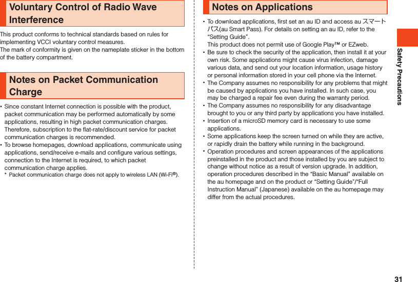 Safety PrecautionsVoluntary Control of Radio Wave InterferenceThis product conforms to technical standards based on rules for implementing VCCI voluntary control measures.The mark of conformity is given on the nameplate sticker in the bottom of the battery compartment.Notes on Packet Communication Charge •Since constant Internet connection is possible with the product, packet communication may be performed automatically by some applications, resulting in high packet communication charges. Therefore, subscription to the flat-rate/discount service for packet communication charges is recommended. •To browse homepages, download applications, communicate using applications, send/receive e-mails and configure various settings, connection to the Internet is required, to which packet communication charge applies.*  Packet communication charge does not apply to wireless LAN (Wi-Fi®).Notes on Applications •To download applications, first set an au ID and access au スマートパス(au Smart Pass). For details on setting an au ID, refer to the “Setting Guide”.This product does not permit use of Google Play™ or EZweb. •Be sure to check the security of the application, then install it at your own risk. Some applications might cause virus infection, damage various data, and send out your location information, usage history or personal information stored in your cell phone via the Internet. •The Company assumes no responsibility for any problems that might be caused by applications you have installed. In such case, you may be charged a repair fee even during the warranty period. •The Company assumes no responsibility for any disadvantage brought to you or any third party by applications you have installed. •Insertion of a microSD memory card is necessary to use some applications. •Some applications keep the screen turned on while they are active, or rapidly drain the battery while running in the background. •Operation procedures and screen appearances of the applications preinstalled in the product and those installed by you are subject to change without notice as a result of version upgrade. In addition, operation procedures described in the “Basic Manual” available on the au homepage and on the product or “Setting Guide”/“Full Instruction Manual” (Japanese) available on the au homepage may differ from the actual procedures.31