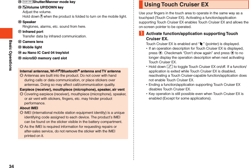Basic Operations󰚭 vShutter/Manner mode key󰚮 zqVolume UP/DOWN key  Adjust the volume.  Hold down z when the product is folded to turn on the mobile light.󰚯 Speaker  Ringtones, alarms, etc. sound from here.󰚰 Infrared port  Transfer data by infrared communication.󰼅 Camera lens󰼆 Mobile light󰼇 au Nano IC Card 04 tray/slot󰼈 microSD memory card slotInternal antennas, Wi-Fi®/Bluetooth® antenna and TV antenna ◎Antennas are built into the product. Do not cover with hand during calls or data communication, or place stickers over antennas. Doing so may affect call/communication quality.Earpiece (receiver), mouthpiece (microphone), speaker, air vent ◎Covering earpiece (receiver), mouthpiece (microphone), speaker, or air vent with stickers, fingers, etc. may hinder product performance.About IMEI ◎IMEI (international mobile station equipment identity) is a unique identifying code assigned to each device. The product’s IMEI can be found on the sticker visible in the battery compartment. ◎As the IMEI is required information for requesting repairs or after-sales service, do not remove the sticker with the IMEI printed on it.Using Touch Cruiser EXUse your fingers in the touch area to operate in the same way as a touchpad (Touch Cruiser EX). Activating a function/application supporting Touch Cruiser EX enables Touch Cruiser EX and allows the on-screen pointer to be operated. 1  Activate function/application supporting Touch Cruiser EX.Touch Cruiser EX is enabled and “ ” (pointer) is displayed. •If an operation description for Touch Cruiser EX is displayed, press k. Checkmark “Don&apos;t show again” and press k to no longer display the operation description when next activating Touch Cruiser EX. •Hold down m to toggle Touch Cruiser EX on/off. If a function/application is exited while Touch Cruiser EX is disabled, reactivating a Touch Cruiser-capable function/application does not enable Touch Cruiser EX. •Ending a function/application supporting Touch Cruiser EX disables Touch Cruiser EX. •Key operation is still possible even when Touch Cruiser EX is enabled (Except for some applications).34