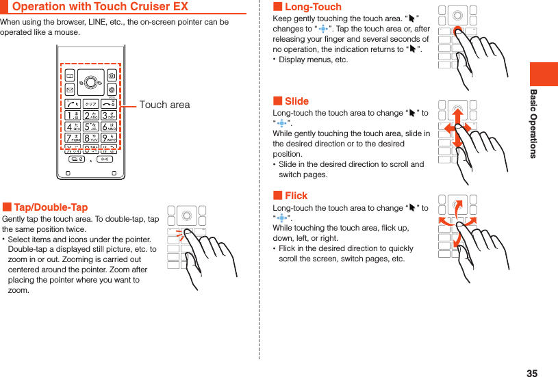 Basic OperationsOperation with Touch Cruiser EXWhen using the browser, LINE, etc., the on-screen pointer can be operated like a mouse.Touch area Tap/Double-TapGently tap the touch area. To double-tap, tap the same position twice. •Select items and icons under the pointer. Double-tap a displayed still picture, etc. to zoom in or out. Zooming is carried out centered around the pointer. Zoom after placing the pointer where you want to zoom. Long-TouchKeep gently touching the touch area. “ ” changes to “ ”. Tap the touch area or, after releasing your finger and several seconds of no operation, the indication returns to “ ”. •Display menus, etc. SlideLong-touch the touch area to change “ ” to “ ”.While gently touching the touch area, slide in the desired direction or to the desired position. •Slide in the desired direction to scroll and switch pages. FlickLong-touch the touch area to change “ ” to “”.While touching the touch area, flick up, down, left, or right. •Flick in the desired direction to quickly scroll the screen, switch pages, etc.35