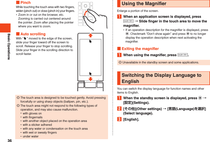 Basic Operations PinchWhile touching the touch area with two fingers, widen (pinch out) or close (pinch in) your fingers. •Zoom in or out on the browser, etc. Zooming is carried out centered around the pointer. Zoom after placing the pointer where you want to zoom. Auto scrollingWith “ ” moved to the edge of the screen, slide your finger toward off the screen to scroll. Release your finger to stop scrolling. Slide your finger in the scrolling direction to scroll faster. ◎The touch area is designed to be touched gently. Avoid pressing forcefully or using sharp objects (ballpen, pin, etc.).  ◎The touch area might not respond to the following types of operation, and may also cause malfunction. •with gloves on •with fingernails •with another object placed on the operation area •with a sticker adhered •with any water or condensation on the touch area •with wet or sweaty fingers •under waterUsing the MagnifierEnlarge a portion of the screen.1  When an application screen is displayed, press v  Slide finger in the touch area to move the magnifier. •If an operation description for the magnifier is displayed, press k. Checkmark “Don&apos;t show again” and press k to no longer display the operation description when next activating the magnifier. Exiting the magnifier1  When using the magnifier, press v. ◎Unavailable in the standby screen and some applications.Switching the Display Language to EnglishYou can switch the display language for function names and other items to English.1  When the standby screen is displayed, press k  [](Settings).2  [](Other settings)  [(Language)](Select language).3  [English].36