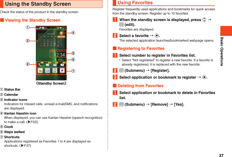 Basic OperationsUsing the Standby ScreenCheck the status of the product in the standby screen. Viewing the Standby Screen①③②⑤⑥⑦④《Standby Screen》󰒄 Status Bar󰒅 Calendar󰒆 Indicator icons  Indicators for missed calls, unread e-mail/SMS, and notifications are displayed.󰒇 Kantan Hasshin icon  When displayed, you can use Kantan Hasshin (speech recognition) to make a call. (▶P. 55)󰒈 Clock󰒉 Steps walked󰒊 Shortcuts  Applications registered as Favorites 1 to 4 are displayed as shortcuts. (▶P. 37)Using FavoritesRegister frequently used applications and bookmarks for quick access from the standby screen. Register up to 10 favorites.1  When the standby screen is displayed, press w  u (edit).Favorites are displayed.2  Select a favorite  k.The selected application launches/bookmarked webpage opens. Registering to Favorites1  Select number to register in Favorites list. •Select “Not registered” to register a new favorite. If a favorite is already registered, it is replaced with the new favorite.2 u (Submenu)  [Register].3  Select application or bookmark to register  k. Deleting from Favorites1  Select application or bookmark to delete in Favorites list.2 u (Submenu)  [Remove]  [Yes].37