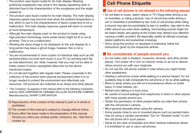  •The product uses liquid crystal for its main display. Wearing polarizing sunglasses may result in the display appearing dark or distorted due to the characteristics of the sunglasses and the angle viewed at. •The product uses liquid crystal for its main display. The main display response speed may become slow when the ambient temperature is low, which is due to the characteristics of liquid crystal and is not a malfunction. The main display response speed will return to normal at room temperature. •Although the main display used on the product is made using high-precision technology, some pixels (dots) might be lit or out at all times. This is not a malfunction. •Allowing the same image to be displayed on the sub-display for a long period may leave a ghost image, however, this is not a malfunction. •You are recommended to store copies of individual data such as still pictures/videos you took and music in your PC by sending each file as mail attachment, etc. Note, however, that you may not be able to make copies of some copyrighted data even by the above-mentioned means. •Do not discard together with regular trash. Please cooperate in the collection of the product (and optional accessories) when it is no longer needed to protect the environment and effectively use resources. Old products are collected at au shops and other places.*  “The Company” as appears in this manual refers to the following companies: Sold by: KDDI CORPORATION, OKINAWA CELLULAR TELEPHONE COMPANY Manufactured by: SHARP CORPORATION ◎Reproduction of the content of this manual in part or in whole is prohibited. ◎The content of this manual is subject to change without notice. ◎Every effort has been made in the preparation of this manual.  Should you notice any unclear points, omissions, etc., feel free to contact us.Cell Phone Etiquette Use of cell phones is not allowed in the following places! •Do not listen to music, watch videos or TV (1Seg) while driving a car or motorbike, or riding a bicycle. Use of cell phones while driving a car or motorbike is prohibited by law. (Use of cell phones while riding a bicycle may also be punishable by law.) In addition, stay alert to the traffic around you even when walking. Surrounding sounds might not be heard clearly, and gazing at the screen may distract your attention causing a traffic accident. Be especially careful at railroad crossings, station platforms and pedestrian crossings. •Since using the product on airplanes is restricted, follow the instructions given by the respective airlines. Be considerate of people around you •Do not make calls in theaters, museums, libraries, and other similar places. Turn power off or turn on manner mode so as not to disturb others around you with your ringtones. •Do not use the cell phone outside in town where you might hinder other pedestrians. •Viewing a cell phone screen while walking is a serious hazard. Do not suddenly stop to talk on/operate the cell phone or do so while walking. •Move to areas where you will not inconvenience others on bullet trains, in hotel lobbies, etc. •Refrain from talking in a loud voice. •Be careful of sound leakage from earphones in trains or other places with many people around you. •Obtain the permission of other people before you take their photos with the cell phone’s camera. •Mind general etiquette when using the camera. •Some people close to you in crowded places such as packed trains may be using a cardiac pacemaker. Turn on “Airplane mode” or turn the cell phone off in such places. •Abide by the rules of hospitals and other medical institutions where it is forbidden to use or carry cell phones.2