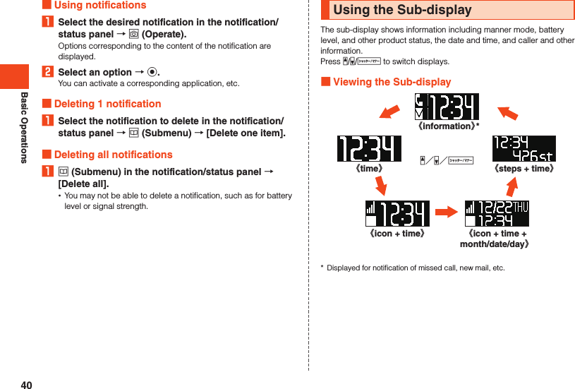 Basic Operations Using notifications1  Select the desired notification in the notification/status panel  o (Operate).Options corresponding to the content of the notification are displayed.2  Select an option  k.You can activate a corresponding application, etc. Deleting 1 notification1  Select the notification to delete in the notification/status panel  u (Submenu)  [Delete one item]. Deleting all notifications1 u (Submenu) in the notification/status panel  [Delete all]. •You may not be able to delete a notification, such as for battery level or signal strength.Using the Sub-displayThe sub-display shows information including manner mode, battery level, and other product status, the date and time, and caller and other information.Press z/q/v to switch displays. Viewing the Sub-display《time》《icon + time》z／q／v《icon + time + month/date/day》《steps + time》《information》**  Displayed for notification of missed call, new mail, etc.40