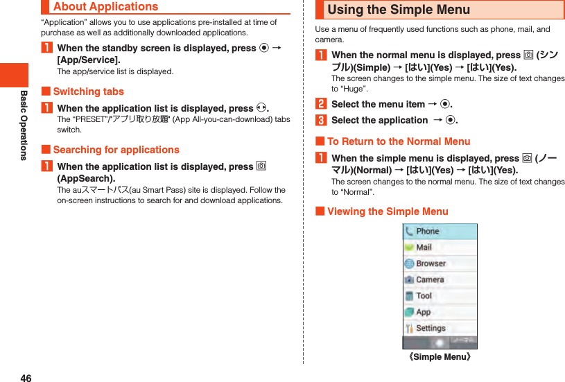 Basic OperationsAbout Applications“Application” allows you to use applications pre-installed at time of purchase as well as additionally downloaded applications.1  When the standby screen is displayed, press k  [App/Service].The app/service list is displayed. Switching tabs1  When the application list is displayed, press x.The “PRESET”/&quot;アプリ取り放題&quot; (App All-you-can-download) tabs switch. Searching for applications1  When the application list is displayed, press o (AppSearch).The auスマートパス(au Smart Pass) site is displayed. Follow the on-screen instructions to search for and download applications.Using the Simple MenuUse a menu of frequently used functions such as phone, mail, and camera.1  When the normal menu is displayed, press o ()(Simple)  [](Yes)  [](Yes).The screen changes to the simple menu. The size of text changes to “Huge”.2  Select the menu item  k.3  Select the application   k. To Return to the Normal Menu1  When the simple menu is displayed, press o ()(Normal)  [](Yes)  [](Yes).The screen changes to the normal menu. The size of text changes to “Normal”. Viewing the Simple Menu《Simple Menu》46