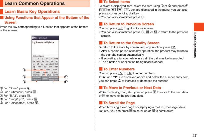 Basic OperationsLearn Common OperationsLearn Basic Key Operations Using Functions that Appear at the Bottom of the ScreenPress the key corresponding to a function that appears at the bottom of the screen.①②③④⑤① For “Done”, press k.② For “Submenu”, press u.③ For “あA1”, press j.④ For “Emoji/Sym”, press o.⑤ For “Select area”, press l. To Select ItemsTo select a displayed item, select the item using w or d and press k.If 0 to 9, -, ^, etc. are displayed in the menu, you can also press a corresponding dial key. •You can also sometimes press f. To Return to Previous ScreenYou can press , to go back one screen. •You can also sometimes press s, u, or j to return to the previous screen. To Return to the Standby ScreenTo return to the standby screen from any function, press .. •After a certain period of no key operation, the product may return to the standby screen automatically. •If activating a function while in a call, the call may be interrupted. •The function or application being used is ended. To Enter NumbersYou can press 0 to 9 to enter numbers.If “▲” and “▼” are displayed above and below the number entry field, you can press w to increase or decrease the number. To Move to Previous or Next DataWhile displaying mail, etc., you can press l to move to the next data or j to move to the previous data. To Scroll the PageWhen browsing a webpage or displaying a mail list, message, data list, etc., you can press j to scroll up or l to scroll down.47