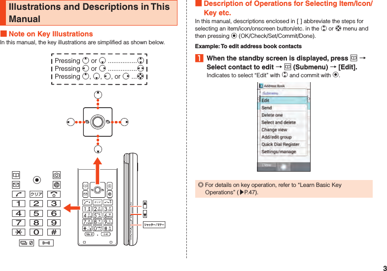 Illustrations and Descriptions in This Manual Note on Key IllustrationsIn this manual, the key illustrations are simplified as shown below.uojlm,.123456789-0^b nzqvkPressing e or c ................wPressing s or f ................xPressing e, c, s, or f ...d Description of Operations for Selecting Item/Icon/Key etc.In this manual, descriptions enclosed in [ ] abbreviate the steps for selecting an item/icon/onscreen button/etc. in the w or d menu and then pressing k (OK/Check/Set/Commit/Done).Example: To edit address book contacts1  When the standby screen is displayed, press u  Select contact to edit  u (Submenu)  [Edit].Indicates to select “Edit” with w and commit with k. ◎For details on key operation, refer to “Learn Basic Key Operations” (▶P. 47).3