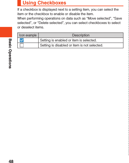 Basic OperationsUsing CheckboxesIf a checkbox is displayed next to a setting item, you can select the item or the checkbox to enable or disable the item.When performing operations on data such as “Move selected”, “Save selected”, or “Delete selected”, you can select checkboxes to select or deselect items.Icon exampleDescriptionSetting is enabled or item is selected.Setting is disabled or item is not selected.48