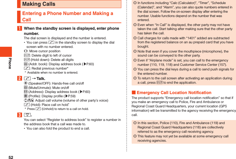 PhoneMaking CallsEntering a Phone Number and Making a Call1  When the standby screen is displayed, enter phone number.The dial screen is displayed and the number is entered. •You can press m in the standby screen to display the dial screen with no number entered.x: Move cursor position,: Delete digit to left of cursor, (Hold down): Delete all digitso (Addr. book): Display address book (▶P. 60)m: Redial previous number**  Available when no number is entered.2 m  Talk.k (Speaker/OFF): Hands-free call on/offo (Mute/Unmute): Mute on/offj (Address): Display address book (▶P. 60)l (Profile): Display profile (▶P. 59)w/z/q: Adjust call volume (volume of other party’s voice)m (Hold): Place call on hold**  Press m (Unhold) to return to a call on hold.3 ..You can select “Register to address book” to register a number in the address book that a call was made to. •You can also fold the product to end a call. ◎In functions including “Calc (Calculator)”, “Timer”, “Schedule (Calendar)”, and “Alarm”, you can also quote numbers entered in the dial screen. Follow the on-screen display after entering the number. Usable functions depend on the number that was entered. ◎Even when “In Call” is displayed, the other party may not have taken the call. Start talking after making sure that the other party has taken the call. ◎Call charges for calls made with “1401” added are subtracted from the registered balance on an au prepaid card that you have bought. ◎Note that even if you cover the mouthpiece (microphone), the sound can be conveyed to the other party. ◎Even if “Airplane mode” is set, you can call to the emergency number (110, 119, 118) and Customer Service Center (157). ◎You can press the dial keys during a call to send push signals for the entered number. ◎To return to the call screen after activating an application during a call, press , to end the application. Emergency Call Location NotificationThe product supports “Emergency call location notification” so that if you make an emergency call to Police, Fire and Ambulance or Regional Coast Guard Headquarters, your current location (GPS information) will be transmitted to the agency receiving the emergency call. ◎In this section, Police (110), Fire and Ambulance (119) and Regional Coast Guard Headquarters (118) are collectively referred to as the emergency call receiving agency. ◎This feature may not yet be available at some emergency call receiving agencies.52