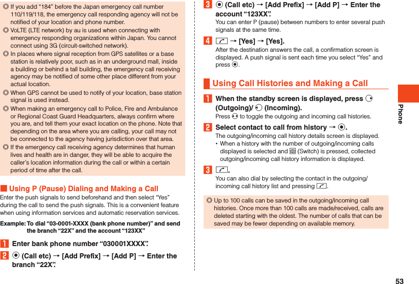 Phone ◎If you add “184” before the Japan emergency call number 110/119/118, the emergency call responding agency will not be notified of your location and phone number. ◎VoLTE (LTE network) by au is used when connecting with emergency responding organizations within Japan. You cannot connect using 3G (circuit-switched network). ◎In places where signal reception from GPS satellites or a base station is relatively poor, such as in an underground mall, inside a building or behind a tall building, the emergency call receiving agency may be notified of some other place different from your actual location. ◎When GPS cannot be used to notify of your location, base station signal is used instead. ◎When making an emergency call to Police, Fire and Ambulance or Regional Coast Guard Headquarters, always confirm where you are, and tell them your exact location on the phone. Note that depending on the area where you are calling, your call may not be connected to the agency having jurisdiction over that area. ◎If the emergency call receiving agency determines that human lives and health are in danger, they will be able to acquire the caller’s location information during the call or within a certain period of time after the call.  Using P (Pause) Dialing and Making a CallEnter the push signals to send beforehand and then select “Yes” during the call to send the push signals. This is a convenient feature when using information services and automatic reservation services.Example:   To dial “03-0001-XXXX (bank phone number)” and send the branch “22X” and the account “123XX”1  Enter bank phone number “030001XXXX”.2 k (Call etc)  [Add Prefix]  [Add P]  Enter the branch “22X”.3 k (Call etc)  [Add Prefix]  [Add P]  Enter the account “123XX”.You can enter P (pause) between numbers to enter several push signals at the same time.4 m  [Yes]  [Yes].After the destination answers the call, a confirmation screen is displayed. A push signal is sent each time you select “Yes” and press k.Using Call Histories and Making a Call1  When the standby screen is displayed, press f (Outgoing)/ s (Incoming).Press x to toggle the outgoing and incoming call histories.2  Select contact to call from history  k.The outgoing/incoming call history details screen is displayed. •When a history with the number of outgoing/incoming calls displayed is selected and o (Switch) is pressed, collected outgoing/incoming call history information is displayed.3 m.You can also dial by selecting the contact in the outgoing/incoming call history list and pressing m. ◎Up to 100 calls can be saved in the outgoing/incoming call histories. Once more than 100 calls are made/received, calls are deleted starting with the oldest. The number of calls that can be saved may be fewer depending on available memory.53