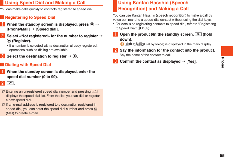 PhoneUsing Speed Dial and Making a CallYou can make calls quickly to contacts registered to speed dial. Registering to Speed Dial1  When the standby screen is displayed, press k  [Phone/Mail]  [Speed dial].2  Select &lt;Not registered&gt; for the number to register  k (Register). •If a number is selected with a destination already registered, operations such as dialing are available.3  Select the destination to register  k. Dialing with Speed Dial1  When the standby screen is displayed, enter the speed dial number (0 to 99).2 m. ◎Entering an unregistered speed dial number and pressing m displays the speed dial list. From the list, you can dial or register a new speed dial. ◎If an e-mail address is registered to a destination registered in speed dial, you can enter the speed dial number and press j (Mail) to create e-mail.Using Kantan Hasshin (Speech Recognition) and Making a CallYou can use Kantan Hasshin (speech recognition) to make a call by voice command to a speed dial contact without using the dial keys. •For details on registering contacts to speed dial, refer to “Registering to Speed Dial” (▶P. 55).1  Open the product/In the standby screen, - (hold down).(音声で発信)(Dial by voice) is displayed in the main display.2  Say the information for the contact into the product.Say the name of the contact to call.3  Confirm the contact as displayed  [Yes].55