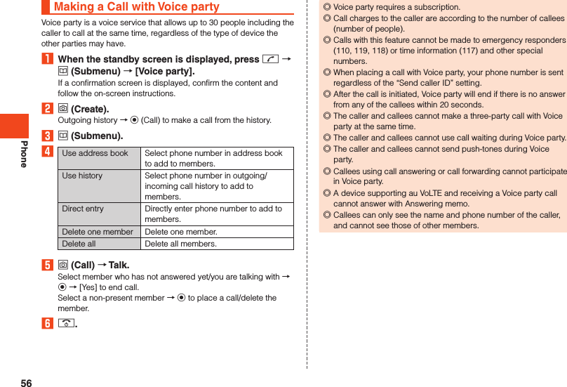 PhoneMaking a Call with Voice partyVoice party is a voice service that allows up to 30 people including the caller to call at the same time, regardless of the type of device the other parties may have.1  When the standby screen is displayed, press m  u (Submenu)  [Voice party].If a confirmation screen is displayed, confirm the content and follow the on-screen instructions.2 o (Create).Outgoing history → k (Call) to make a call from the history.3 u (Submenu).4Use address book Select phone number in address book to add to members.Use history Select phone number in outgoing/incoming call history to add to members.Direct entry Directly enter phone number to add to members.Delete one member Delete one member.Delete all Delete all members.5 o (Call)  Talk.Select member who has not answered yet/you are talking with → k → [Yes] to end call.Select a non-present member → k to place a call/delete the member.6 .. ◎Voice party requires a subscription. ◎Call charges to the caller are according to the number of callees (number of people). ◎Calls with this feature cannot be made to emergency responders (110, 119, 118) or time information (117) and other special numbers. ◎When placing a call with Voice party, your phone number is sent regardless of the “Send caller ID” setting. ◎After the call is initiated, Voice party will end if there is no answer from any of the callees within 20 seconds. ◎The caller and callees cannot make a three-party call with Voice party at the same time. ◎The caller and callees cannot use call waiting during Voice party. ◎The caller and callees cannot send push-tones during Voice party. ◎Callees using call answering or call forwarding cannot participate in Voice party. ◎A device supporting au VoLTE and receiving a Voice party call cannot answer with Answering memo. ◎Callees can only see the name and phone number of the caller, and cannot see those of other members.56