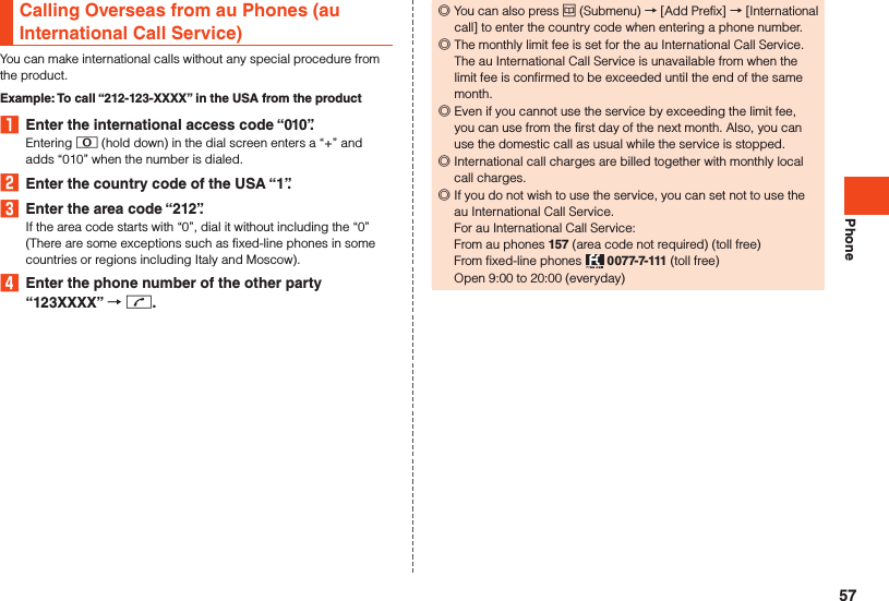 PhoneCalling Overseas from au Phones (au International Call Service)You can make international calls without any special procedure from the product.Example: To call “212-123-XXXX” in the USA from the product1  Enter the international access code “010”.Entering 0 (hold down) in the dial screen enters a “+” and adds “010” when the number is dialed.2  Enter the country code of the USA “1”.3  Enter the area code “212”.If the area code starts with “0”, dial it without including the “0” (There are some exceptions such as fixed-line phones in some countries or regions including Italy and Moscow).4  Enter the phone number of the other party “123XXXX”  m. ◎You can also press u (Submenu) → [Add Prefix] → [International call] to enter the country code when entering a phone number. ◎The monthly limit fee is set for the au International Call Service. The au International Call Service is unavailable from when the limit fee is confirmed to be exceeded until the end of the same month. ◎Even if you cannot use the service by exceeding the limit fee, you can use from the first day of the next month. Also, you can use the domestic call as usual while the service is stopped. ◎International call charges are billed together with monthly local call charges.  ◎If you do not wish to use the service, you can set not to use the au International Call Service. For au International Call Service: From au phones 157 (area code not required) (toll free) From fixed-line phones   0077-7-111 (toll free) Open 9:00 to 20:00 (everyday)57