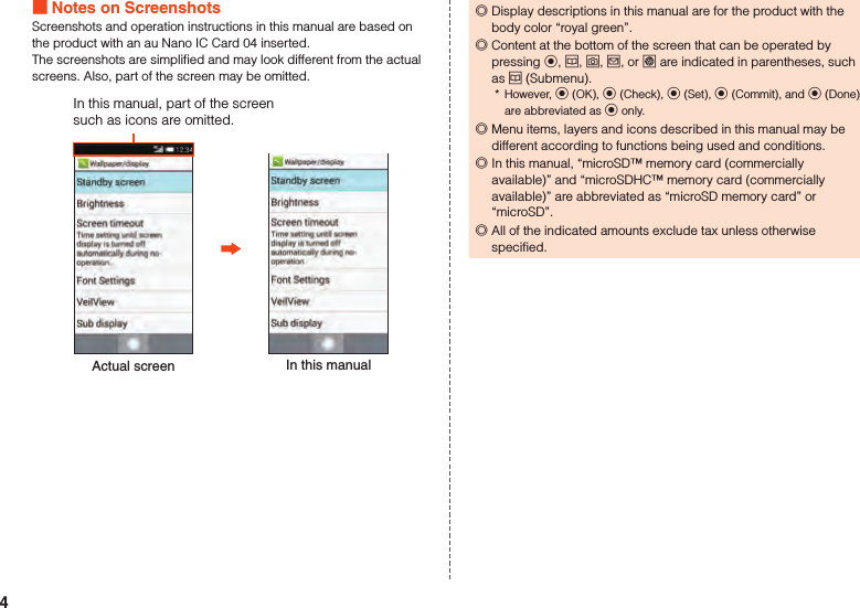  Notes on ScreenshotsScreenshots and operation instructions in this manual are based on the product with an au Nano IC Card 04 inserted.The screenshots are simplified and may look different from the actual screens. Also, part of the screen may be omitted.Actual screen In this manualIn this manual, part of the screen such as icons are omitted. ◎Display descriptions in this manual are for the product with the body color “royal green”. ◎Content at the bottom of the screen that can be operated by pressing k, u, o, j, or l are indicated in parentheses, such as u (Submenu).*  However, k (OK), k (Check), k (Set), k (Commit), and k (Done) are abbreviated as k only. ◎Menu items, layers and icons described in this manual may be different according to functions being used and conditions. ◎In this manual, “microSD™ memory card (commercially available)” and “microSDHC™ memory card (commercially available)” are abbreviated as “microSD memory card” or “microSD”. ◎All of the indicated amounts exclude tax unless otherwise specified.4