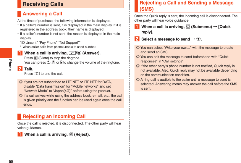 PhoneReceiving CallsAnswering a CallAt the time of purchase, the following information is displayed. •If a caller’s number is sent, it is displayed in the main display. If it is registered in the address book, their name is displayed. •If a caller’s number is not sent, the reason is displayed in the main display.“ID Unsent” “Pay Phone” “Not Support*”*  When caller calls from phone unable to send number.1  When a call is arriving, m/k (Answer).Press o (Silent) to stop the ringtone.You can press w, z, or q to change the volume of the ringtone.2  Talk.Press . to end the call. ◎If you are not subscribed to LTE NET or LTE NET for DATA, disable “Data transmission” for “Mobile networks” and set “Network Mode” to “Japan(4G)” before using the product. ◎If a call arrives while using the address book, e-mail, etc., the call is given priority and the function can be used again once the call ends.Rejecting an Incoming CallOnce the call is rejected, it is disconnected. The other party will hear voice guidance.1  When a call is arriving, l (Reject).Rejecting a Call and Sending a Message (SMS)Once the Quick reply is sent, the incoming call is disconnected. The other party will hear voice guidance.1  When a call is arriving, u (Submenu)  [Quick reply].2  Select a message to send  k. ◎You can select “Write your own...” with the message to create and send an SMS. ◎You can edit the message to send beforehand with “Quick responses” in “Call settings”. ◎If the other party’s phone number is not notified, Quick reply is not available. Also, Quick reply may not be available depending on the communication condition. ◎A ring call is audible to the caller until a message to send is selected. Answering memo may answer the call before the SMS is sent.58