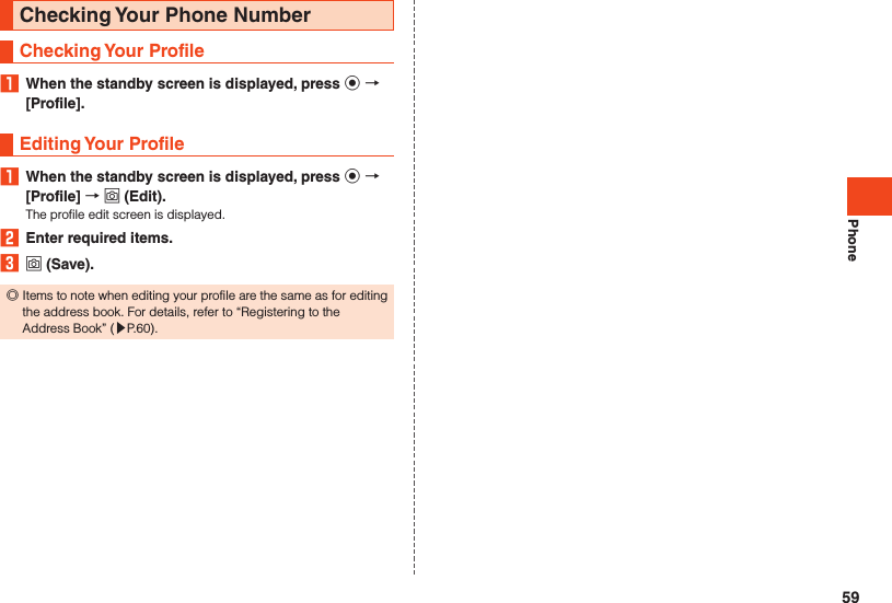 PhoneChecking Your Phone NumberChecking Your Profile1  When the standby screen is displayed, press k  [Profile].Editing Your Profile1  When the standby screen is displayed, press k  [Profile]  o (Edit).The profile edit screen is displayed.2  Enter required items.3 o (Save). ◎Items to note when editing your profile are the same as for editing the address book. For details, refer to “Registering to the Address Book” (▶P. 60).59