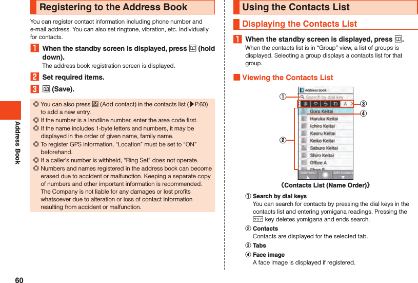 Address BookRegistering to the Address BookYou can register contact information including phone number and e-mail address. You can also set ringtone, vibration, etc. individually for contacts.1  When the standby screen is displayed, press u (hold down).The address book registration screen is displayed.2  Set required items.3 o (Save). ◎You can also press o (Add contact) in the contacts list (▶P. 60) to add a new entry. ◎If the number is a landline number, enter the area code first. ◎If the name includes 1-byte letters and numbers, it may be displayed in the order of given name, family name. ◎To register GPS information, “Location” must be set to “ON” beforehand. ◎If a caller’s number is withheld, “Ring Set” does not operate. ◎Numbers and names registered in the address book can become erased due to accident or malfunction. Keeping a separate copy of numbers and other important information is recommended. The Company is not liable for any damages or lost profits whatsoever due to alteration or loss of contact information resulting from accident or malfunction.Using the Contacts ListDisplaying the Contacts List1  When the standby screen is displayed, press u.When the contacts list is in “Group” view, a list of groups is displayed. Selecting a group displays a contacts list for that group. Viewing the Contacts List《Contacts List (Name Order)》③④①②󰒄 Search by dial keysYou can search for contacts by pressing the dial keys in the contacts list and entering yomigana readings. Pressing the , key deletes yomigana and ends search.󰒅 ContactsContacts are displayed for the selected tab.󰒆 Tabs󰒇 Face imageA face image is displayed if registered.60