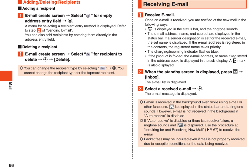 Mail Adding/Deleting Recipients Adding a recipient1  E-mail create screen  Select “ ” for empty address entry field  k.A menu for selecting a recipient entry method is displayed. Refer to step 3 of “Sending E-mail”.You can also add recipients by entering them directly in the address entry field. Deleting a recipient1  E-mail create screen  Select “ ” for recipient to delete  k  [Delete]. ◎You can change the recipient type by selecting “ ” → k. You cannot change the recipient type for the topmost recipient.Receiving E-mail1  Receive E-mail.Once an e-mail is received, you are notified of the new mail in the following ways. • is displayed in the status bar, and the ringtone sounds. •The e-mail address, name, and subject are displayed in the status bar. If a sender designation is set for the received e-mail, the set name is displayed. If the e-mail address is registered in the contacts, the registered name takes priority. •The charging/incoming indicator flashes blue. •If the product is folded, the e-mail address, or name if registered in the address book, is displayed in the sub-display. A   mark is also displayed.2  When the standby screen is displayed, press j  [Inbox].The e-mail list is displayed.3  Select a received e-mail  k.The e-mail message is displayed. ◎E-mail is received in the background even while using e-mail or other functions.   is displayed in the status bar and a ringtone sounds. However, e-mail is not received in the background if “Auto-receive” is disabled. ◎If “Auto-receive” is disabled or there is a receive failure, a ringtone sounds and   is displayed. Use the procedure at “Inquiring for and Receiving New Mail” (▶P.  67) to receive the e-mail. ◎Packet fees may be incurred even if mail is not properly received due to reception conditions or the data being received.66