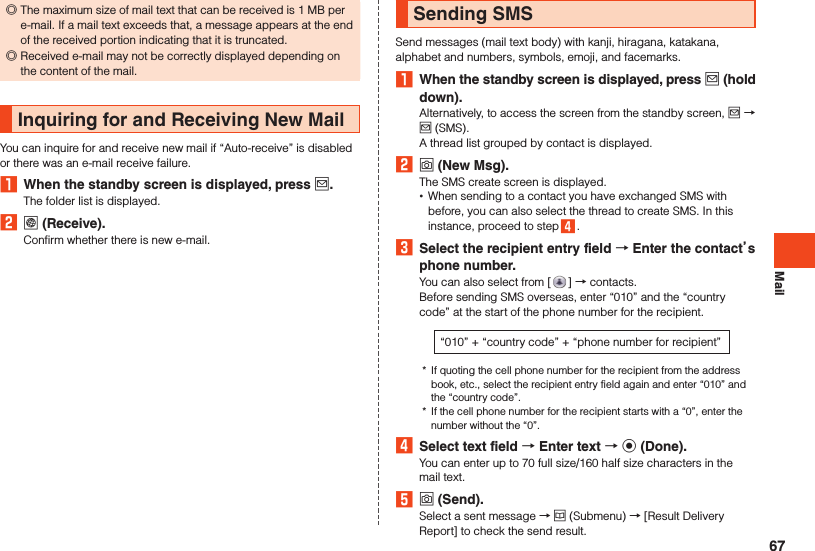 Mail ◎The maximum size of mail text that can be received is 1 MB per e-mail. If a mail text exceeds that, a message appears at the end of the received portion indicating that it is truncated. ◎Received e-mail may not be correctly displayed depending on the content of the mail.Inquiring for and Receiving New MailYou can inquire for and receive new mail if “Auto-receive” is disabled or there was an e-mail receive failure.1  When the standby screen is displayed, press j.The folder list is displayed.2 l (Receive).Confirm whether there is new e-mail.Sending SMSSend messages (mail text body) with kanji, hiragana, katakana, alphabet and numbers, symbols, emoji, and facemarks.1  When the standby screen is displayed, press j (hold down).Alternatively, to access the screen from the standby screen, j → j (SMS).A thread list grouped by contact is displayed.2 o (New Msg).The SMS create screen is displayed. •When sending to a contact you have exchanged SMS with before, you can also select the thread to create SMS. In this instance, proceed to step 4 .3  Select the recipient entry field  Enter the contacts phone number.You can also select from [ ] → contacts.Before sending SMS overseas, enter “010” and the “country code” at the start of the phone number for the recipient.“010” + “country code” + “phone number for recipient”*  If quoting the cell phone number for the recipient from the address book, etc., select the recipient entry field again and enter “010” and the “country code”.*  If the cell phone number for the recipient starts with a “0”, enter the number without the “0”.4  Select text field  Enter text  k (Done).You can enter up to 70 full size/160 half size characters in the mail text.5 o (Send).Select a sent message → u (Submenu) → [Result Delivery Report] to check the send result.67