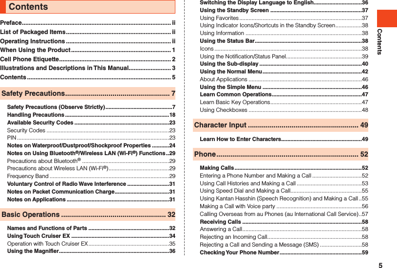 ContentsPreface ........................................................................................ iiList of Packaged Items .............................................................. iiOperating Instructions .............................................................. iiWhen Using the Product ........................................................... 1Cell Phone Etiquette .................................................................. 2Illustrations and Descriptions in This Manual......................... 3Contents ..................................................................................... 5Safety Precautions ..................................................... 7Safety Precautions (Observe Strictly) ...........................................7Handling Precautions ...................................................................18Available Security Codes .............................................................23Security Codes ...............................................................................23PIN ..................................................................................................23Notes on Waterproof/Dustproof/Shockproof Properties ...........24Notes on Using Bluetooth®/Wireless LAN (Wi-Fi®) Functions ..29Precautions about Bluetooth®  ........................................................29Precautions about Wireless LAN (Wi-Fi®) .......................................29Frequency Band .............................................................................29Voluntary Control of Radio Wave Interference ...........................31Notes on Packet Communication Charge ...................................31Notes on Applications ..................................................................31Basic Operations ..................................................... 32Names and Functions of Parts ....................................................32Using Touch Cruiser EX ...............................................................34Operation with Touch Cruiser EX ....................................................35Using the Magnifier .......................................................................36Contents Switching the Display Language to English ...............................36Using the Standby Screen ...........................................................37Using Favorites ...............................................................................37Using Indicator Icons/Shortcuts in the Standby Screen .................38Using Information ...........................................................................38Using the Status Bar .....................................................................38Icons ...............................................................................................38Using the Notification/Status Panel.................................................39Using the Sub-display ..................................................................40Using the Normal Menu ................................................................42About Applications .........................................................................46Using the Simple Menu ................................................................46Learn Common Operations ..........................................................47Learn Basic Key Operations ...........................................................47Using Checkboxes .........................................................................48Character Input ........................................................ 49Learn How to Enter Characters ....................................................49Phone ........................................................................ 52Making Calls ..................................................................................52Entering a Phone Number and Making a Call ................................52Using Call Histories and Making a Call ..........................................53Using Speed Dial and Making a Call ..............................................55Using Kantan Hasshin (Speech Recognition) and Making a Call ..55Making a Call with Voice party .......................................................56Calling Overseas from au Phones (au International Call Service) ..57Receiving Calls .............................................................................58Answering a Call .............................................................................58Rejecting an Incoming Call.............................................................58Rejecting a Call and Sending a Message (SMS) ...........................58Checking Your Phone Number .....................................................595