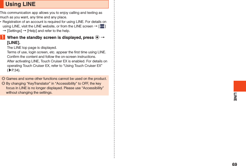 LINEUsing LINEThis communication app allows you to enjoy calling and texting as much as you want, any time and any place. •Registration of an account is required for using LINE. For details on using LINE, visit the LINE website, or from the LINE screen → [ ] → [Settings] → [Help] and refer to the help.1  When the standby screen is displayed, press k  [LINE].The LINE top page is displayed.Terms of use, login screen, etc. appear the first time using LINE. Confirm the content and follow the on-screen instructions.After activating LINE, Touch Cruiser EX is enabled. For details on operating Touch Cruiser EX, refer to “Using Touch Cruiser EX” (▶P. 34). ◎Games and some other functions cannot be used on the product. ◎By changing “KeyTranslator” in “Accessibility” to OFF, the key focus in LINE is no longer displayed. Please use “Accessibility” without changing the settings.69