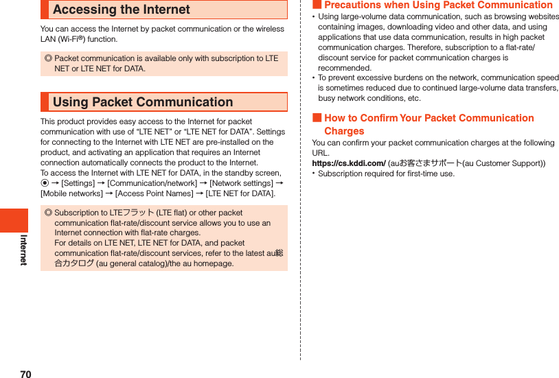 InternetAccessing the InternetYou can access the Internet by packet communication or the wireless LAN (Wi-Fi®) function. ◎Packet communication is available only with subscription to LTE NET or LTE NET for DATA.Using Packet CommunicationThis product provides easy access to the Internet for packet communication with use of “LTE NET” or “LTE NET for DATA”. Settings for connecting to the Internet with LTE NET are pre-installed on the product, and activating an application that requires an Internet connection automatically connects the product to the Internet.To access the Internet with LTE NET for DATA, in the standby screen, k → [Settings] → [Communication/network] → [Network settings] → [Mobile networks] → [Access Point Names] → [LTE NET for DATA]. ◎Subscription to LTEフラット (LTE flat) or other packet communication flat-rate/discount service allows you to use an Internet connection with flat-rate charges. For details on LTE NET, LTE NET for DATA, and packet communication flat-rate/discount services, refer to the latest au総合カタログ (au general catalog)/the au homepage. Precautions when Using Packet Communication •Using large-volume data communication, such as browsing websites containing images, downloading video and other data, and using applications that use data communication, results in high packet communication charges. Therefore, subscription to a flat-rate/discount service for packet communication charges is recommended. •To prevent excessive burdens on the network, communication speed is sometimes reduced due to continued large-volume data transfers, busy network conditions, etc. How to Confirm Your Packet Communication ChargesYou can confirm your packet communication charges at the following URL.https://cs.kddi.com/ (auお客さまサポート(au Customer Support)) •Subscription required for first-time use.70