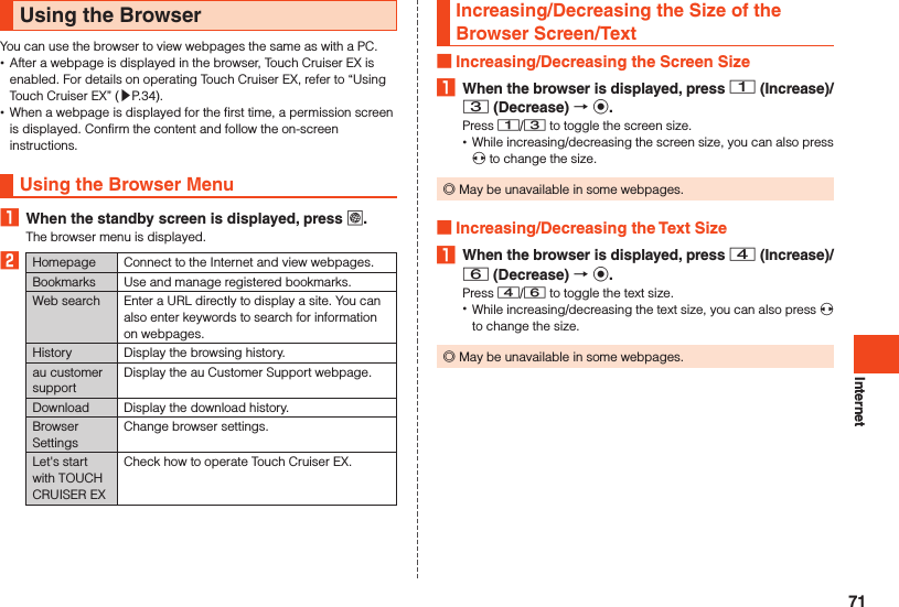 InternetUsing the BrowserYou can use the browser to view webpages the same as with a PC. •After a webpage is displayed in the browser, Touch Cruiser EX is enabled. For details on operating Touch Cruiser EX, refer to “Using Touch Cruiser EX” (▶P. 34). •When a webpage is displayed for the first time, a permission screen is displayed. Confirm the content and follow the on-screen instructions.Using the Browser Menu1  When the standby screen is displayed, press l.The browser menu is displayed.2Homepage Connect to the Internet and view webpages.Bookmarks Use and manage registered bookmarks.Web search Enter a URL directly to display a site. You can also enter keywords to search for information on webpages. History Display the browsing history.au customer supportDisplay the au Customer Support webpage.Download Display the download history.  Browser SettingsChange browser settings.Let&apos;s start with TOUCH CRUISER EXCheck how to operate Touch Cruiser EX.Increasing/Decreasing the Size of the Browser Screen/Text Increasing/Decreasing the Screen Size1  When the browser is displayed, press 1 (Increase)/ 3 (Decrease)  k.Press 1/3 to toggle the screen size. •While increasing/decreasing the screen size, you can also press x to change the size. ◎May be unavailable in some webpages. Increasing/Decreasing the Text Size1  When the browser is displayed, press 4 (Increase)/ 6 (Decrease)  k.Press 4/6 to toggle the text size. •While increasing/decreasing the text size, you can also press x to change the size. ◎May be unavailable in some webpages.71