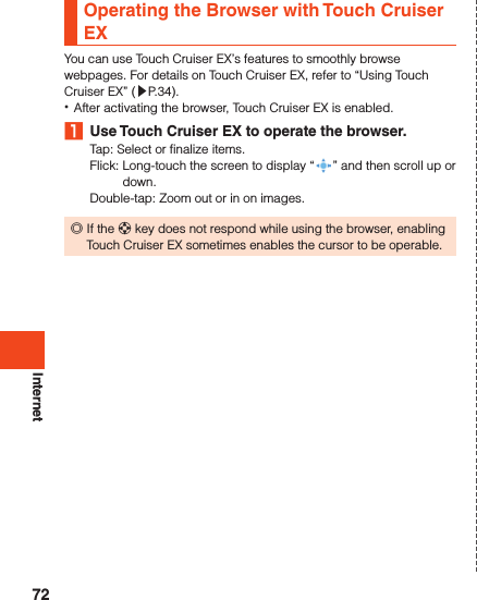 InternetOperating the Browser with Touch Cruiser EXYou can use Touch Cruiser EX’s features to smoothly browse webpages. For details on Touch Cruiser EX, refer to “Using Touch Cruiser EX” (▶P. 34). •After activating the browser, Touch Cruiser EX is enabled. 1  Use Touch Cruiser EX to operate the browser.Tap: Select or finalize items.Flick:   Long-touch the screen to display “ ” and then scroll up or down.Double-tap: Zoom out or in on images. ◎If the d key does not respond while using the browser, enabling Touch Cruiser EX sometimes enables the cursor to be operable.72