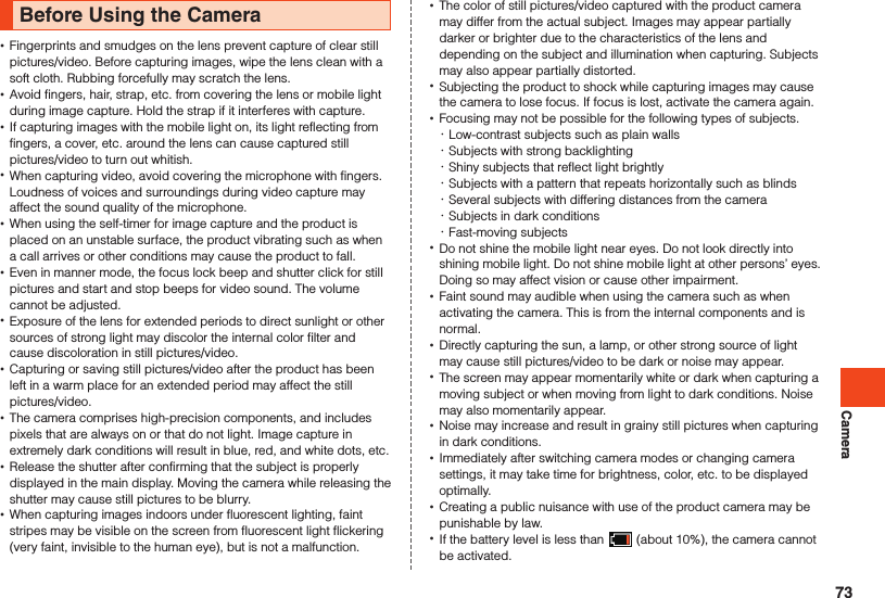 CameraBefore Using the Camera •Fingerprints and smudges on the lens prevent capture of clear still pictures/video. Before capturing images, wipe the lens clean with a soft cloth. Rubbing forcefully may scratch the lens. •Avoid fingers, hair, strap, etc. from covering the lens or mobile light during image capture. Hold the strap if it interferes with capture. •If capturing images with the mobile light on, its light reflecting from fingers, a cover, etc. around the lens can cause captured still pictures/video to turn out whitish. •When capturing video, avoid covering the microphone with fingers.Loudness of voices and surroundings during video capture may affect the sound quality of the microphone. •When using the self-timer for image capture and the product is placed on an unstable surface, the product vibrating such as when a call arrives or other conditions may cause the product to fall. •Even in manner mode, the focus lock beep and shutter click for still pictures and start and stop beeps for video sound. The volume cannot be adjusted. •Exposure of the lens for extended periods to direct sunlight or other sources of strong light may discolor the internal color filter and cause discoloration in still pictures/video. •Capturing or saving still pictures/video after the product has been left in a warm place for an extended period may affect the still pictures/video. •The camera comprises high-precision components, and includes pixels that are always on or that do not light. Image capture in extremely dark conditions will result in blue, red, and white dots, etc.   •Release the shutter after confirming that the subject is properly displayed in the main display. Moving the camera while releasing the shutter may cause still pictures to be blurry. •When capturing images indoors under fluorescent lighting, faint stripes may be visible on the screen from fluorescent light flickering (very faint, invisible to the human eye), but is not a malfunction. •The color of still pictures/video captured with the product camera may differ from the actual subject. Images may appear partially darker or brighter due to the characteristics of the lens and depending on the subject and illumination when capturing. Subjects may also appear partially distorted. •Subjecting the product to shock while capturing images may cause the camera to lose focus. If focus is lost, activate the camera again.  •Focusing may not be possible for the following types of subjects.  ･Low-contrast subjects such as plain walls ･Subjects with strong backlighting ･Shiny subjects that reflect light brightly ･Subjects with a pattern that repeats horizontally such as blinds ･Several subjects with differing distances from the camera ･Subjects in dark conditions ･Fast-moving subjects •Do not shine the mobile light near eyes. Do not look directly into shining mobile light. Do not shine mobile light at other persons’ eyes. Doing so may affect vision or cause other impairment.  •Faint sound may audible when using the camera such as when activating the camera. This is from the internal components and is normal. •Directly capturing the sun, a lamp, or other strong source of light may cause still pictures/video to be dark or noise may appear. •The screen may appear momentarily white or dark when capturing a moving subject or when moving from light to dark conditions. Noise may also momentarily appear. •Noise may increase and result in grainy still pictures when capturing in dark conditions. •Immediately after switching camera modes or changing camera settings, it may take time for brightness, color, etc. to be displayed optimally. •Creating a public nuisance with use of the product camera may be punishable by law. •If the battery level is less than   (about 10%), the camera cannot be activated.73