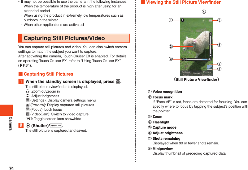 Camera •It may not be possible to use the camera in the following instances. ･When the temperature of the product is high after using for an extended period ･When using the product in extremely low temperatures such as outdoors in the winter ･When other applications are activatedCapturing Still Pictures/VideoYou can capture still pictures and video. You can also switch camera settings to match the subject you want to capture.After activating the camera, Touch Cruiser EX is enabled. For details on operating Touch Cruiser EX, refer to “Using Touch Cruiser EX” (▶P. 34). Capturing Still Pictures1  When the standby screen is displayed, press o.The still picture viewfinder is displayed.x: Zoom out/zoom inw: Adjust brightnessu (Settings): Display camera settings menuo (Preview): Display captured still picturesj (Focus): Lock focusl (VideoCam): Switch to video capture-: Toggle screen icon show/hide2 k (Shutter)/v.The still picture is captured and saved. Viewing the Still Picture Viewfinder《Still Picture Viewfinder》④⑥⑤⑦⑧②③①󰒄 Voice recognition󰒅 Focus markIf “Face AF” is set, faces are detected for focusing. You can specify where to focus by tapping the subject’s position with the pointer.󰒆 Zoom󰒇 Flashlight󰒈 Capture mode󰒉 Adjust brightness󰒊 Shots remainingDisplayed when 99 or fewer shots remain.󰒋 MinipreviewDisplay thumbnail of preceding captured data.74