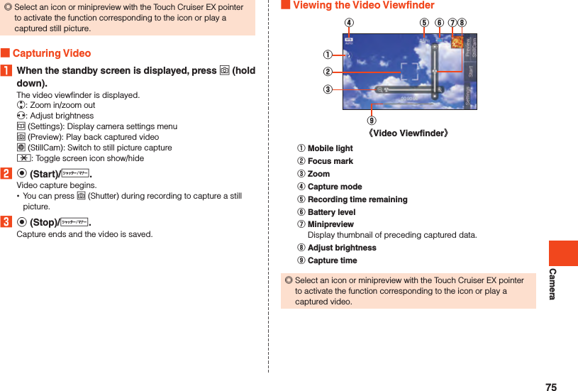 Camera ◎Select an icon or minipreview with the Touch Cruiser EX pointer to activate the function corresponding to the icon or play a captured still picture. Capturing Video1  When the standby screen is displayed, press o (hold down).The video viewfinder is displayed.w: Zoom in/zoom outx: Adjust brightnessu (Settings): Display camera settings menuo (Preview): Play back captured videol (StillCam):  Switch to still picture capture-: Toggle screen icon show/hide2 k (Start)/v.Video capture begins. •You can press o (Shutter) during recording to capture a still picture.3 k (Stop)/v.Capture ends and the video is saved. Viewing the Video Viewfinder《Video Viewfinder》①②③④ ⑤ ⑥ ⑦⑧⑨󰒄 Mobile light󰒅 Focus mark󰒆 Zoom󰒇 Capture mode󰒈 Recording time remaining󰒉 Battery level󰒊 MinipreviewDisplay thumbnail of preceding captured data.󰒋 Adjust brightness󰒌 Capture time ◎Select an icon or minipreview with the Touch Cruiser EX pointer to activate the function corresponding to the icon or play a captured video.75