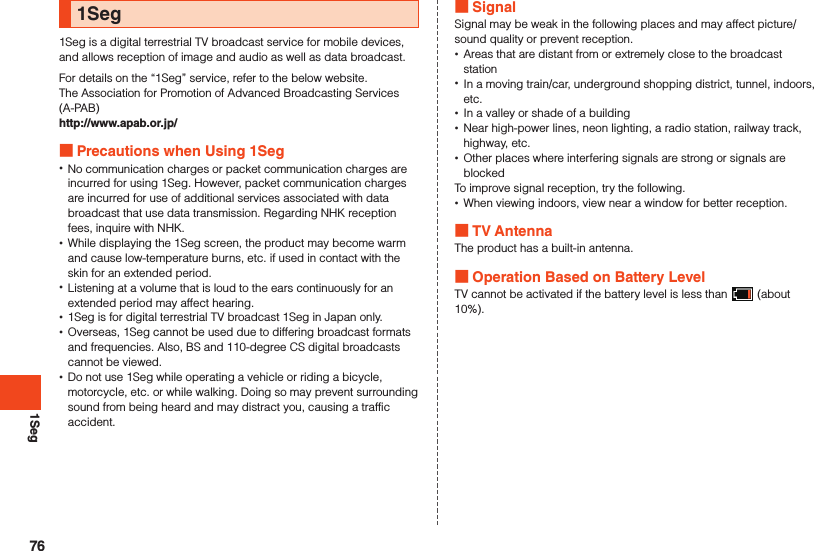 1Seg1Seg1Seg is a digital terrestrial TV broadcast service for mobile devices, and allows reception of image and audio as well as data broadcast.For details on the “1Seg” service, refer to the below website.The Association for Promotion of Advanced Broadcasting Services (A-PAB)http://www.apab.or.jp/ Precautions when Using 1Seg •No communication charges or packet communication charges are incurred for using 1Seg. However, packet communication charges are incurred for use of additional services associated with data broadcast that use data transmission. Regarding NHK reception fees, inquire with NHK. •While displaying the 1Seg screen, the product may become warm and cause low-temperature burns, etc. if used in contact with the skin for an extended period. •Listening at a volume that is loud to the ears continuously for an extended period may affect hearing. •1Seg is for digital terrestrial TV broadcast 1Seg in Japan only. •Overseas, 1Seg cannot be used due to differing broadcast formats and frequencies. Also, BS and 110-degree CS digital broadcasts cannot be viewed. •Do not use 1Seg while operating a vehicle or riding a bicycle, motorcycle, etc. or while walking. Doing so may prevent surrounding sound from being heard and may distract you, causing a traffic accident. SignalSignal may be weak in the following places and may affect picture/sound quality or prevent reception. •Areas that are distant from or extremely close to the broadcast station •In a moving train/car, underground shopping district, tunnel, indoors, etc. •In a valley or shade of a building •Near high-power lines, neon lighting, a radio station, railway track, highway, etc. •Other places where interfering signals are strong or signals are blockedTo improve signal reception, try the following. •When viewing indoors, view near a window for better reception. TV AntennaThe product has a built-in antenna. Operation Based on Battery LevelTV cannot be activated if the battery level is less than   (about 10%).76