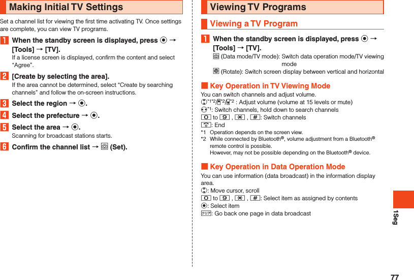 1SegMaking Initial TV SettingsSet a channel list for viewing the first time activating TV. Once settings are complete, you can view TV programs.1  When the standby screen is displayed, press k  [Tools]  [TV].If a license screen is displayed, confirm the content and select “Agree”.2  [Create by selecting the area].If the area cannot be determined, select “Create by searching channels” and follow the on-screen instructions.3  Select the region  k.4  Select the prefecture  k.5  Select the area  k.Scanning for broadcast stations starts.6  Confirm the channel list  o (Set).Viewing TV ProgramsViewing a TV Program1  When the standby screen is displayed, press k  [Tools]  [TV].o (Data mode/TV mode):   Switch data operation mode/TV viewing model (Rotate):   Switch screen display between vertical and horizontal Key Operation in TV Viewing ModeYou can switch channels and adjust volume.w*1*2/z*2/q*2 : Adjust volume (volume at 15 levels or mute)x*1: Switch channels, hold down to search channels0 to 9 , - , ^: Switch channels.: End*1  Operation depends on the screen view.*2  While connected by Bluetooth®, volume adjustment from a Bluetooth® remote control is possible.  However, may not be possible depending on the Bluetooth® device. Key Operation in Data Operation ModeYou can use information (data broadcast) in the information display area.w: Move cursor, scroll0 to 9 , - , ^: Select item as assigned by contentsk: Select item,: Go back one page in data broadcast77