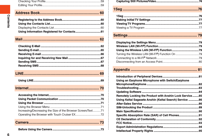 ContentsChecking Your Profile......................................................................59Editing Your Profile ..........................................................................59Address Book ........................................................... 60Registering to the Address Book .................................................60Using the Contacts List ................................................................60Displaying the Contacts List ...........................................................60Using Information Registered for Contacts ................................61Mail ............................................................................ 62Checking E-Mail ............................................................................62Sending E-mail ..............................................................................65Receiving E-mail ...........................................................................66Inquiring for and Receiving New Mail .........................................67Sending SMS .................................................................................67Receiving SMS ..............................................................................68LINE ........................................................................... 69Using LINE .....................................................................................69Internet ...................................................................... 70Accessing the Internet..................................................................70Using Packet Communication .....................................................70Using the Browser ........................................................................71Using the Browser Menu ................................................................71Increasing/Decreasing the Size of the Browser Screen/Text ..........71Operating the Browser with Touch Cruiser EX ................................72Camera ...................................................................... 73Before Using the Camera .............................................................73Capturing Still Pictures/Video ......................................................741Seg ...........................................................................761Seg ...............................................................................................76Making Initial TV Settings .............................................................77Viewing TV Programs ....................................................................77Viewing a TV Program ....................................................................77Settings ..................................................................... 79Displaying the Settings Menu ......................................................79Wireless LAN (Wi-Fi®) Function ...................................................79Using the Wireless LAN (Wi-Fi®) Function ..................................79Turning the Wireless LAN (Wi-Fi®) Function On .............................79Connecting to a Wi-Fi® Network .....................................................79Disconnecting from an Access Point ..............................................80Appendix .................................................................. 81Introduction of Peripheral Devices ..............................................81Using an Earphone Microphone with Switch/Earphone Microphone/Earphone ..................................................................82Troubleshooting ............................................................................83Updating Software ........................................................................84Remotely Locking the Product with Anshin Lock Service ........85Using Keitai Sagasete Anshin (Keitai Search) Service  .............86After-Sales Service .......................................................................86SIM-Unlocking the Product ..........................................................89Main Specifications ......................................................................90Specific Absorption Rate (SAR) of Cell Phones .........................91CE Declaration of Conformity ......................................................92FCC Notice.....................................................................................93Export Administration Regulations .............................................94Intellectual Property Rights .........................................................956