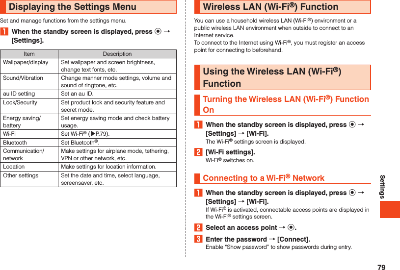 SettingsDisplaying the Settings MenuSet and manage functions from the settings menu.1  When the standby screen is displayed, press k  [Settings].Item DescriptionWallpaper/display Set wallpaper and screen brightness, change text fonts, etc.Sound/Vibration Change manner mode settings, volume and sound of ringtone, etc.au ID setting Set an au ID.Lock/Security Set product lock and security feature and secret mode.Energy saving/batterySet energy saving mode and check battery usage.Wi-Fi Set Wi-Fi® (▶P. 79).Bluetooth Set Bluetooth®.Communication/networkMake settings for airplane mode, tethering, VPN or other network, etc.Location Make settings for location information.Other settings Set the date and time, select language, screensaver, etc.Wireless LAN (Wi-Fi®) FunctionYou can use a household wireless LAN (Wi-Fi®) environment or a public wireless LAN environment when outside to connect to an Internet service.To connect to the Internet using Wi-Fi®, you must register an access point for connecting to beforehand.Using the Wireless LAN (Wi-Fi®) FunctionTurning the Wireless LAN (Wi-Fi®) Function On1  When the standby screen is displayed, press k  [Settings]  [Wi-Fi].The Wi-Fi® settings screen is displayed.2  [Wi-Fi settings].Wi-Fi® switches on.Connecting to a Wi-Fi® Network1  When the standby screen is displayed, press k  [Settings]  [Wi-Fi].If Wi-Fi® is activated, connectable access points are displayed in the Wi-Fi® settings screen.2  Select an access point  k.3  Enter the password  [Connect].Enable “Show password” to show passwords during entry.79