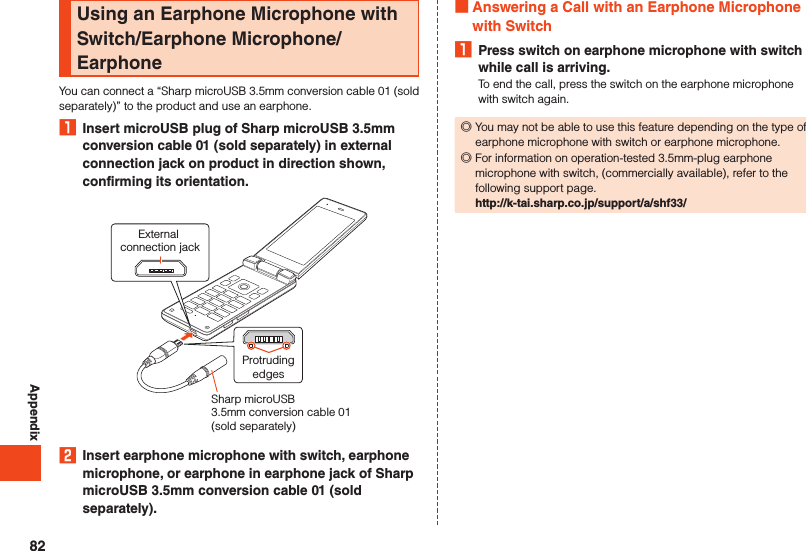 AppendixUsing an Earphone Microphone with Switch/Earphone Microphone/EarphoneYou can connect a “Sharp microUSB 3.5mm conversion cable 01 (sold separately)” to the product and use an earphone.1  Insert microUSB plug of Sharp microUSB 3.5mm conversion cable 01 (sold separately) in external connection jack on product in direction shown, confirming its orientation.External connection jackProtrudingedgesSharp microUSB 3.5mm conversion cable 01 (sold separately) 2  Insert earphone microphone with switch, earphone microphone, or earphone in earphone jack of Sharp microUSB 3.5mm conversion cable 01 (sold separately). Answering a Call with an Earphone Microphone with Switch1  Press switch on earphone microphone with switch while call is arriving.To end the call, press the switch on the earphone microphone with switch again. ◎You may not be able to use this feature depending on the type of earphone microphone with switch or earphone microphone. ◎For information on operation-tested 3.5mm-plug earphone microphone with switch, (commercially available), refer to the following support page.http://k-tai.sharp.co.jp/support/a/shf33/82