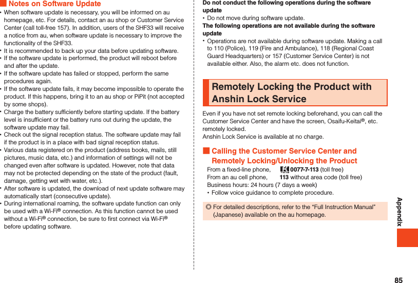 Appendix Notes on Software Update •When software update is necessary, you will be informed on au homepage, etc. For details, contact an au shop or Customer Service Center (call toll-free 157). In addition, users of the SHF33 will receive a notice from au, when software update is necessary to improve the functionality of the SHF33. •It is recommended to back up your data before updating software. •If the software update is performed, the product will reboot before and after the update. •If the software update has failed or stopped, perform the same procedures again. •If the software update fails, it may become impossible to operate the product. If this happens, bring it to an au shop or PiPit (not accepted by some shops). •Charge the battery sufficiently before starting update. If the battery level is insufficient or the battery runs out during the update, the software update may fail. •Check out the signal reception status. The software update may fail if the product is in a place with bad signal reception status. •Various data registered on the product (address books, mails, still pictures, music data, etc.) and information of settings will not be changed even after software is updated. However, note that data may not be protected depending on the state of the product (fault, damage, getting wet with water, etc.). •After software is updated, the download of next update software may automatically start (consecutive update). •During international roaming, the software update function can only be used with a Wi-Fi® connection. As this function cannot be used without a Wi-Fi® connection, be sure to first connect via Wi-Fi® before updating software.Do not conduct the following operations during the software update •Do not move during software update.The following operations are not available during the software update •Operations are not available during software update. Making a call to 110 (Police), 119 (Fire and Ambulance), 118 (Regional Coast Guard Headquarters) or 157 (Customer Service Center) is not available either. Also, the alarm etc. does not function.Remotely Locking the Product with Anshin Lock ServiceEven if you have not set remote locking beforehand, you can call the Customer Service Center and have the screen, Osaifu-Keitai®, etc. remotely locked.Anshin Lock Service is available at no charge. Calling the Customer Service Center and Remotely Locking/Unlocking the ProductFrom a fixed-line phone,   0077-7-113 (toll free)From an au cell phone,   113 without area code (toll free)Business hours: 24 hours (7 days a week) •Follow voice guidance to complete procedure. ◎For detailed descriptions, refer to the “Full Instruction Manual” (Japanese) available on the au homepage.85