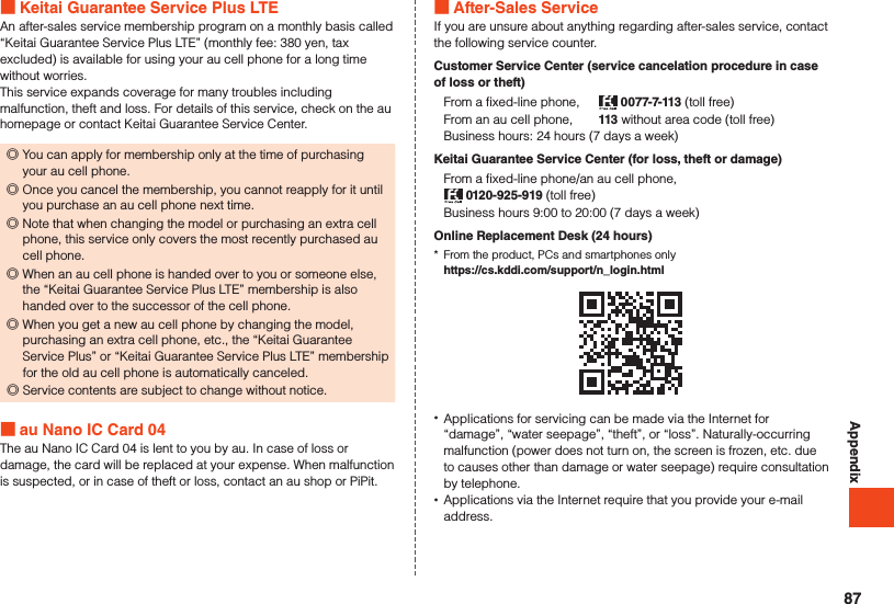Appendix Keitai Guarantee Service Plus LTEAn after-sales service membership program on a monthly basis called “Keitai Guarantee Service Plus LTE” (monthly fee: 380 yen, tax excluded) is available for using your au cell phone for a long time without worries.This service expands coverage for many troubles including malfunction, theft and loss. For details of this service, check on the au homepage or contact Keitai Guarantee Service Center. ◎You can apply for membership only at the time of purchasing your au cell phone. ◎Once you cancel the membership, you cannot reapply for it until you purchase an au cell phone next time. ◎Note that when changing the model or purchasing an extra cell phone, this service only covers the most recently purchased au cell phone. ◎When an au cell phone is handed over to you or someone else, the “Keitai Guarantee Service Plus LTE” membership is also handed over to the successor of the cell phone. ◎When you get a new au cell phone by changing the model, purchasing an extra cell phone, etc., the “Keitai Guarantee Service Plus” or “Keitai Guarantee Service Plus LTE” membership for the old au cell phone is automatically canceled. ◎Service contents are subject to change without notice. au Nano IC Card 04The au Nano IC Card 04 is lent to you by au. In case of loss or damage, the card will be replaced at your expense. When malfunction is suspected, or in case of theft or loss, contact an au shop or PiPit. After-Sales ServiceIf you are unsure about anything regarding after-sales service, contact the following service counter.Customer Service Center (service cancelation procedure in case of loss or theft)From a fixed-line phone,   0077-7-113 (toll free)From an au cell phone,  113 without area code (toll free)Business hours: 24 hours (7 days a week)Keitai Guarantee Service Center (for loss, theft or damage)From a fixed-line phone/an au cell phone, 0120-925-919 (toll free)Business hours 9:00 to 20:00 (7 days a week)Online Replacement Desk (24 hours)*  From the product, PCs and smartphones only  https://cs.kddi.com/support/n_login.html •Applications for servicing can be made via the Internet for “damage”, “water seepage”, “theft”, or “loss”. Naturally-occurring malfunction (power does not turn on, the screen is frozen, etc. due to causes other than damage or water seepage) require consultation by telephone. •Applications via the Internet require that you provide your e-mail address.87