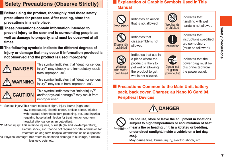 Safety PrecautionsSafety Precautions (Observe Strictly) Before using the product, thoroughly read these safety precautions for proper use. After reading, store the precautions in a safe place. These precautions contain information intended to prevent injury to the user and to surrounding people, as well as damage to property, and must be observed at all times. The following symbols indicate the different degrees of injury or damage that may occur if information provided is not observed and the product is used improperly. DANGERThis symbol indicates that “death or serious injury*1 may directly and immediately result from improper use”. WARNING This symbol indicates that “death or serious injury*1 may result from improper use”. CAUTIONThis symbol indicates that “minorinjury*2 and/or physical damage*3 may result from improper use”.*1  Serious injury: This refers to loss of sight, injury, burns (high- and low-temperature), electric shock, broken bones, injuries with residual aftereffects from poisoning, etc., and injuries requiring hospital admission for treatment or long-term hospital attendance as an outpatient.*2  Minor injury:  This refers to injuries, burns (high- and low-temperature), electric shock, etc. that do not require hospital admission for treatment or long-term hospital attendance as an outpatient.*3  Physical damage: This refers to extended damage to buildings, furniture, livestock, pets, etc. Explanation of Graphic Symbols Used in This ManualProhibitedIndicates an action that is not allowed.Wet handsprohibitedIndicates that handling with wet hands is not allowed.DisassemblyprohibitedIndicates that disassembly is not allowed.InstructionIndicates that instructions specified are compulsory (must be followed).Wetting with water prohibitedIndicates that use in a place where the product is likely to get wet or allowing the product to get wet is not allowed.Disconnect plug from power outletIndicates that the power plug must be disconnected from the power outlet. Precautions Common to the Main Unit, battery pack, back cover, Charger, au Nano IC Card 04, Peripheral Devices DANGERProhibitedDo not use, store or leave the equipment in locations subject to high temperatures or accumulation of heat (near a fire or heating unit, in a kotatsu or bedding, under direct sunlight, inside a vehicle on a hot day, etc.).May cause fires, burns, injury, electric shock, etc.7