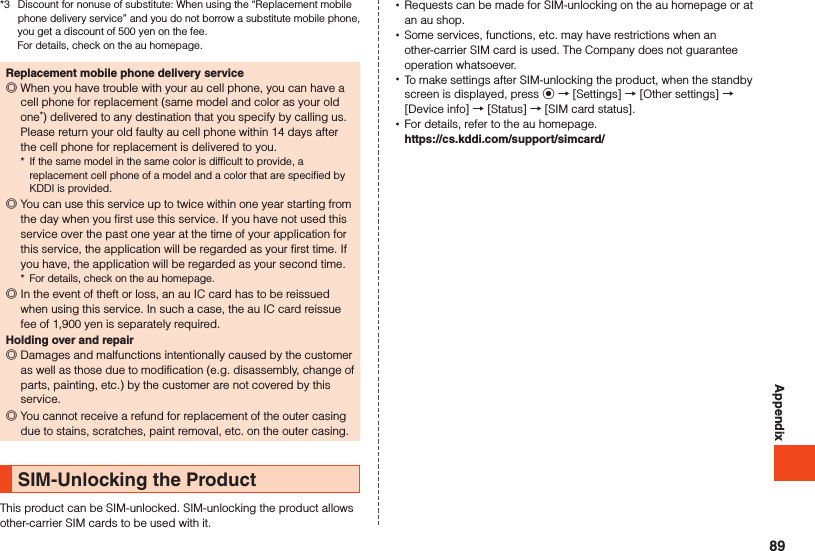 Appendix*3  Discount for nonuse of substitute: When using the “Replacement mobile phone delivery service” and you do not borrow a substitute mobile phone, you get a discount of 500 yen on the fee.  For details, check on the au homepage.Replacement mobile phone delivery service ◎When you have trouble with your au cell phone, you can have a cell phone for replacement (same model and color as your old one*) delivered to any destination that you specify by calling us. Please return your old faulty au cell phone within 14 days after the cell phone for replacement is delivered to you.*  If the same model in the same color is difficult to provide, a replacement cell phone of a model and a color that are specified by KDDI is provided. ◎You can use this service up to twice within one year starting from the day when you first use this service. If you have not used this service over the past one year at the time of your application for this service, the application will be regarded as your first time. If you have, the application will be regarded as your second time.*  For details, check on the au homepage. ◎In the event of theft or loss, an au IC card has to be reissued when using this service. In such a case, the au IC card reissue fee of 1,900 yen is separately required.Holding over and repair ◎Damages and malfunctions intentionally caused by the customer as well as those due to modification (e.g. disassembly, change of parts, painting, etc.) by the customer are not covered by this service. ◎You cannot receive a refund for replacement of the outer casing due to stains, scratches, paint removal, etc. on the outer casing.SIM-Unlocking the ProductThis product can be SIM-unlocked. SIM-unlocking the product allows other-carrier SIM cards to be used with it. •Requests can be made for SIM-unlocking on the au homepage or at an au shop. •Some services, functions, etc. may have restrictions when an other-carrier SIM card is used. The Company does not guarantee operation whatsoever. •To make settings after SIM-unlocking the product, when the standby screen is displayed, press k → [Settings] → [Other settings] → [Device info] → [Status] → [SIM card status]. •For details, refer to the au homepage. （https://cs.kddi.com/support/simcard/）89