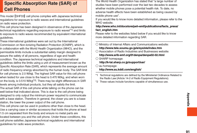 AppendixSpecific Absorption Rate (SAR) of Cell PhonesThis model 【SHF33】 cell phone complies with Japanese technical regulations for exposure to radio waves and international guidelines on radio wave protection.This cell phone has been designed in observance of the Japanese technical regulations regarding exposure to radio waves(*1) and limits to exposure to radio waves recommended by equivalent international guidelines.These international guidelines were set out by the International Commission on Non-Ionizing Radiation Protection (ICNIRP), which is in collaboration with the World Health Organization (WHO), and the permissible limits include a substantial safety margin designed to assure the safety of all persons, regardless of age and health condition. The Japanese technical regulations and international guidelines define the limits using a unit of measurement known as the Specific Absorption Rate (SAR), which represents the average amount of radio frequency energy absorbed by the human body. The SAR limit for cell phones is 2.0 W/kg. The highest SAR value for this cell phone when tested for use close to the head is 0.470 W/kg, and when worn on the body, is 0.510 W/kg(*2). There may be slight differences in SAR levels among individual products, but they all satisfy the limit.The actual SAR of this cell phone while talking on the phone can be well below that indicated above. This is due to the cell phone being designed to only output the minimum power required to communicate with a base station. Therefore in general, the closer you are to a base station, the lower the power output of the cell phone.This cell phone can be used in positions other than close to the head. Use a carrying case or similar accessory that holds the phone at least 1.5 cm separated from the body and ensure no metal parts are located between you and the cell phone. Under these conditions, this cell phone satisfies Japanese technical regulations and international guidelines for radio wave protection.The World Health Organization has stated that “a large number of studies have been performed over the last two decades to assess whether mobile phones pose a potential health risk. To date, no adverse health effects have been established as being caused by mobile phone use”.If you would like to know more detailed information, please refer to the WHO website.(http://www.who.int/docstore/peh-emf/publications/facts_press/fact_english.htm)Please refer to the websites listed below if you would like to know more detailed information regarding SAR.○ Ministry of Internal Affairs and Communications website:  http://www.tele.soumu.go.jp/e/sys/ele/index.htm○ Association of Radio Industries and Businesses website:  http://www.arib-emf.org/01denpa/denpa02-02.html○ SHARP homepage: (http://k-tai.sharp.co.jp/support/sar/)○ au homepage:  http://www.au.kddi.com/english/*1  Technical regulations are defined by the Ministerial Ordinance Related to the Radio Law (Article 14-2 of Radio Equipment Regulations).*2  These values include functions capable of simultaneous use.91