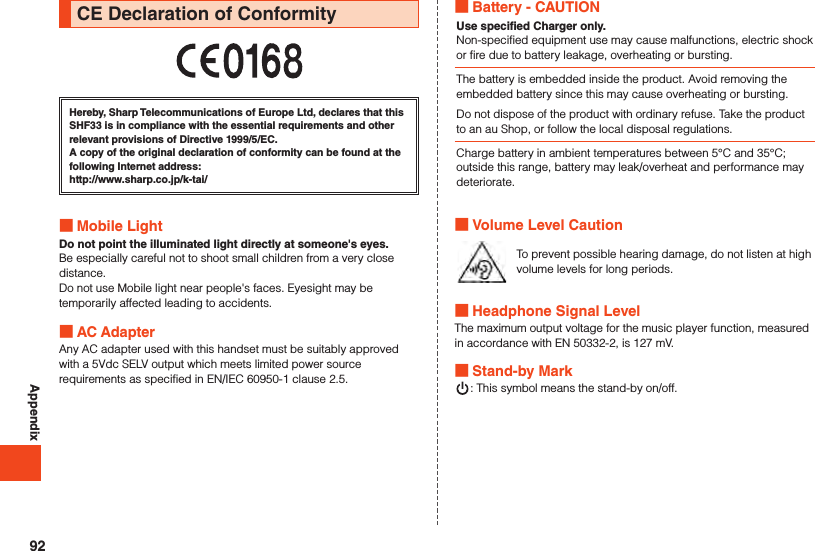 AppendixCE Declaration of ConformityHereby, Sharp Telecommunications of Europe Ltd, declares that this SHF33 is in compliance with the essential requirements and other relevant provisions of Directive 1999/5/EC.A copy of the original declaration of conformity can be found at the following Internet address:（http://www.sharp.co.jp/k-tai/） Mobile LightDo not point the illuminated light directly at someone&apos;s eyes.Be especially careful not to shoot small children from a very close distance.Do not use Mobile light near people&apos;s faces. Eyesight may be temporarily affected leading to accidents. AC AdapterAny AC adapter used with this handset must be suitably approved with a 5Vdc SELV output which meets limited power source requirements as specified in EN/IEC 60950-1 clause 2.5. Battery - CAUTIONUse specified Charger only.Non-specified equipment use may cause malfunctions, electric shock or fire due to battery leakage, overheating or bursting.The battery is embedded inside the product. Avoid removing the embedded battery since this may cause overheating or bursting.Do not dispose of the product with ordinary refuse. Take the product to an au Shop, or follow the local disposal regulations.Charge battery in ambient temperatures between 5°C and 35°C; outside this range, battery may leak/overheat and performance may deteriorate. Volume Level CautionTo prevent possible hearing damage, do not listen at high volume levels for long periods. Headphone Signal LevelThe maximum output voltage for the music player function, measured in accordance with EN 50332-2, is 127 mV. Stand-by Mark: This symbol means the stand-by on/off.92