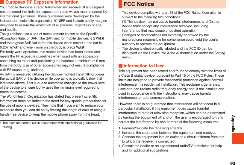 Appendix European RF Exposure InformationYour mobile device is a radio transmitter and receiver. It is designed not to exceed the limits for exposure to radio waves recommended by international guidelines. These guidelines were developed by the independent scientific organization ICNIRP and include safety margins designed to assure the protection of all persons, regardless of age and health.The guidelines use a unit of measurement known as the Specific Absorption Rate, or SAR. The SAR limit for mobile devices is 2 W/kg and the highest SAR value for this device when tested at the ear is 0.207 W/kg* and when worn on the body is 0.962 W/kg*.For body-worn operation, this mobile device has been tested and meets the RF exposure guidelines when used with an accessory containing no metal and positioning the handset a minimum of 5 mm from the body. Use of other accessories may not ensure compliance with RF exposure guidelines.As SAR is measured utilizing the devices highest transmitting power the actual SAR of this device while operating is typically below that indicated above. This is due to automatic changes to the power level of the device to ensure it only uses the minimum level required to reach the network.The World Health Organization has stated that present scientific information does not indicate the need for any special precautions for the use of mobile devices. They note that if you want to reduce your exposure then you can do so by limiting the length of calls or using a hands-free device to keep the mobile phone away from the head.*  The tests are carried out in accordance with international guidelines for testing.FCC Notice-   This device complies with part 15 of the FCC Rules. Operation is subject to the following two conditions: (1) This device may not cause harmful interference, and (2) this device must accept any interference received, including interference that may cause undesired operation.-  Changes or modifications not expressly approved by the manufacturer responsible for compliance could void the user&apos;s authority to operate the equipment.-  The device is electronically labeled and the FCC ID can be displayed via the Device info &amp; the Authentication under the Setting menu. Information to UserThis equipment has been tested and found to comply with the limits of a Class B digital device, pursuant to Part 15 of the FCC Rules. These limits are designed to provide reasonable protection against harmful interference in a residential installation. This equipment generates, uses and can radiate radio frequency energy and, if not installed and used in accordance with the instructions, may cause harmful interference to radio communications.However, there is no guarantee that interference will not occur in a particular installation; if this equipment does cause harmful interference to radio or television reception, which can be determined by turning the equipment off and on, the user is encouraged to try to correct the interference by one or more of the following measures:1. Reorient/relocate the receiving antenna.2. Increase the separation between the equipment and receiver.3. Connect the equipment into an outlet on a circuit different from that to which the receiver is connected.4. Consult the dealer or an experienced radio/TV technician for help and for additional suggestions.93
