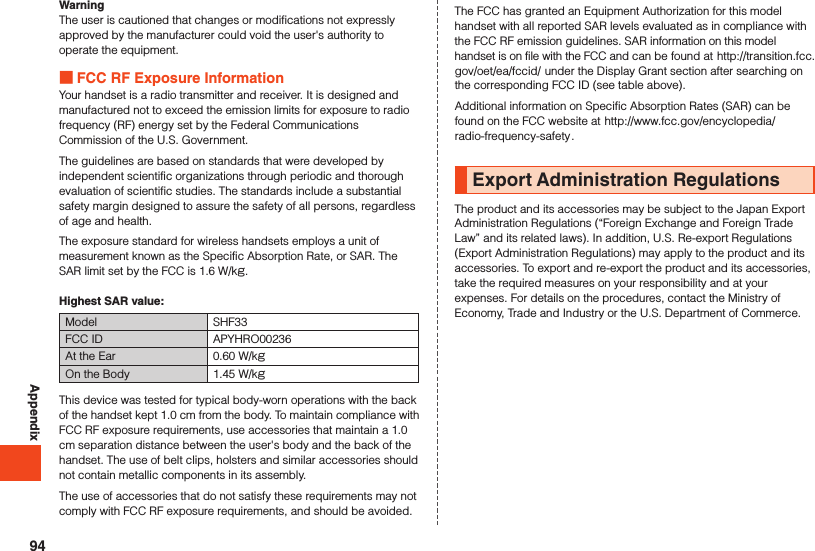 AppendixWarningThe user is cautioned that changes or modifications not expressly approved by the manufacturer could void the user&apos;s authority to operate the equipment. FCC RF Exposure InformationYour handset is a radio transmitter and receiver. It is designed and manufactured not to exceed the emission limits for exposure to radio frequency (RF) energy set by the Federal Communications Commission of the U.S. Government.The guidelines are based on standards that were developed by independent scientific organizations through periodic and thorough evaluation of scientific studies. The standards include a substantial safety margin designed to assure the safety of all persons, regardless of age and health.The exposure standard for wireless handsets employs a unit of measurement known as the Specific Absorption Rate, or SAR. The SAR limit set by the FCC is 1.6 W/kg.Highest SAR value:Model SHF33FCC ID APYHRO00236At the Ear 0.60 W/kgOn the Body 1.45 W/kgThis device was tested for typical body-worn operations with the back of the handset kept 1.0 cm from the body. To maintain compliance with FCC RF exposure requirements, use accessories that maintain a 1.0 cm separation distance between the user&apos;s body and the back of the handset. The use of belt clips, holsters and similar accessories should not contain metallic components in its assembly.The use of accessories that do not satisfy these requirements may not comply with FCC RF exposure requirements, and should be avoided.The FCC has granted an Equipment Authorization for this model handset with all reported SAR levels evaluated as in compliance with the FCC RF emission guidelines. SAR information on this model handset is on file with the FCC and can be found at (http://transition.fcc.gov/oet/ea/fccid/) under the Display Grant section after searching on the corresponding FCC ID (see table above).Additional information on Specific Absorption Rates (SAR) can be found on the FCC website at (http://www.fcc.gov/encyclopedia/radio-frequency-safety).Export Administration RegulationsThe product and its accessories may be subject to the Japan ExportAdministration Regulations (“Foreign Exchange and Foreign Trade Law” and its related laws). In addition, U.S. Re-export Regulations (Export Administration Regulations) may apply to the product and its accessories. To export and re-export the product and its accessories, take the required measures on your responsibility and at your expenses. For details on the procedures, contact the Ministry of Economy, Trade and Industry or the U.S. Department of Commerce.94