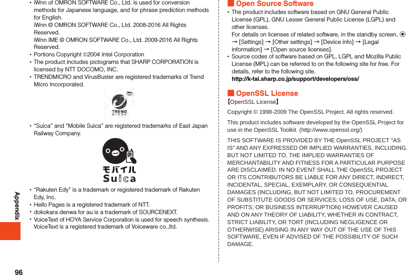 Appendix •iWnn of OMRON SOFTWARE Co., Ltd. is used for conversion methods for Japanese language, and for phrase prediction methods for English.iWnn © OMRON SOFTWARE Co., Ltd. 2008-2016 All Rights Reserved.iWnn IME © OMRON SOFTWARE Co., Ltd. 2009-2016 All Rights Reserved. •Portions Copyright ©2004 Intel Corporation •The product includes pictograms that SHARP CORPORATION is licensed by NTT DOCOMO, INC. •TRENDMICRO and VirusBuster are registered trademarks of Trend Micro Incorporated. •“Suica” and “Mobile Suica” are registered trademarks of East Japan Railway Company. •“Rakuten Edy” is a trademark or registered trademark of Rakuten Edy, Inc. •Hello Pages is a registered trademark of NTT. •dokokara denwa for au is a trademark of SOURCENEXT. •VoiceText of HOYA Service Corporation is used for speech synthesis. VoiceText is a registered trademark of Voiceware co.,ltd. Open Source Software •The product includes software based on GNU General Public License (GPL), GNU Lesser General Public License (LGPL) and other licenses.For details on licenses of related software, in the standby screen, k → [Settings] → [Other settings] → [Device info] → [Legal information] → [Open source licenses]. •Source codes of software based on GPL, LGPL and Mozilla Public License (MPL) can be referred to on the following site for free. For details, refer to the following site.http://k-tai.sharp.co.jp/support/developers/oss/ OpenSSL License【OpenSSL License】Copyright © 1998-2009 The OpenSSL Project. All rights reserved.This product includes software developed by the OpenSSL Project for use in the OpenSSL Toolkit. (http://www.openssl.org/)THIS SOFTWARE IS PROVIDED BY THE OpenSSL PROJECT &apos;&apos;AS IS&apos;&apos; AND ANY EXPRESSED OR IMPLIED WARRANTIES, INCLUDING, BUT NOT LIMITED TO, THE IMPLIED WARRANTIES OF MERCHANTABILITY AND FITNESS FOR A PARTICULAR PURPOSE ARE DISCLAIMED. IN NO EVENT SHALL THE OpenSSL PROJECT OR ITS CONTRIBUTORS BE LIABLE FOR ANY DIRECT, INDIRECT, INCIDENTAL, SPECIAL, EXEMPLARY, OR CONSEQUENTIAL DAMAGES (INCLUDING, BUT NOT LIMITED TO, PROCUREMENT OF SUBSTITUTE GOODS OR SERVICES; LOSS OF USE, DATA, OR PROFITS; OR BUSINESS INTERRUPTION) HOWEVER CAUSED AND ON ANY THEORY OF LIABILITY, WHETHER IN CONTRACT, STRICT LIABILITY, OR TORT (INCLUDING NEGLIGENCE OR OTHERWISE) ARISING IN ANY WAY OUT OF THE USE OF THIS SOFTWARE, EVEN IF ADVISED OF THE POSSIBILITY OF SUCH DAMAGE.96