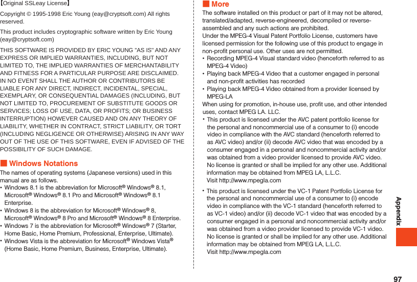 Appendix【Original SSLeay License】Copyright © 1995-1998 Eric Young (eay@cryptsoft.com) All rights reserved.This product includes cryptographic software written by Eric Young (eay@cryptsoft.com)THIS SOFTWARE IS PROVIDED BY ERIC YOUNG &apos;&apos;AS IS&apos;&apos; AND ANY EXPRESS OR IMPLIED WARRANTIES, INCLUDING, BUT NOT LIMITED TO, THE IMPLIED WARRANTIES OF MERCHANTABILITY AND FITNESS FOR A PARTICULAR PURPOSE ARE DISCLAIMED. IN NO EVENT SHALL THE AUTHOR OR CONTRIBUTORS BE LIABLE FOR ANY DIRECT, INDIRECT, INCIDENTAL, SPECIAL, EXEMPLARY, OR CONSEQUENTIAL DAMAGES (INCLUDING, BUT NOT LIMITED TO, PROCUREMENT OF SUBSTITUTE GOODS OR SERVICES; LOSS OF USE, DATA, OR PROFITS; OR BUSINESS INTERRUPTION) HOWEVER CAUSED AND ON ANY THEORY OF LIABILITY, WHETHER IN CONTRACT, STRICT LIABILITY, OR TORT (INCLUDING NEGLIGENCE OR OTHERWISE) ARISING IN ANY WAY OUT OF THE USE OF THIS SOFTWARE, EVEN IF ADVISED OF THE POSSIBILITY OF SUCH DAMAGE. Windows NotationsThe names of operating systems (Japanese versions) used in this manual are as follows. •Windows 8.1 is the abbreviation for Microsoft® Windows® 8.1, Microsoft® Windows® 8.1 Pro and Microsoft® Windows® 8.1 Enterprise. •Windows 8 is the abbreviation for Microsoft® Windows® 8, Microsoft® Windows® 8 Pro and Microsoft® Windows® 8 Enterprise. •Windows 7 is the abbreviation for Microsoft® Windows® 7 (Starter, Home Basic, Home Premium, Professional, Enterprise, Ultimate). •Windows Vista is the abbreviation for Microsoft® Windows Vista® (Home Basic, Home Premium, Business, Enterprise, Ultimate). MoreThe software installed on this product or part of it may not be altered, translated/adapted, reverse-engineered, decompiled or reverse-assembled and any such actions are prohibited.Under the MPEG-4 Visual Patent Portfolio License, customers have licensed permission for the following use of this product to engage in non-profit personal use. Other uses are not permitted. •Recording MPEG-4 Visual standard video (henceforth referred to as MPEG-4 Video) •Playing back MPEG-4 Video that a customer engaged in personal and non-profit activities has recorded •Playing back MPEG-4 Video obtained from a provider licensed by MPEG-LAWhen using for promotion, in-house use, profit use, and other intended uses, contact MPEG LA. LLC. •This product is licensed under the AVC patent portfolio license for the personal and noncommercial use of a consumer to (i) encode video in compliance with the AVC standard (henceforth referred to as AVC video) and/or (ii) decode AVC video that was encoded by a consumer engaged in a personal and noncommercial activity and/or was obtained from a video provider licensed to provide AVC video. No license is granted or shall be implied for any other use. Additional information may be obtained from MPEG LA, L.L.C.Visit http://www.mpegla.com •This product is licensed under the VC-1 Patent Portfolio License for the personal and noncommercial use of a consumer to (i) encode video in compliance with the VC-1 standard (henceforth referred to as VC-1 video) and/or (ii) decode VC-1 video that was encoded by a consumer engaged in a personal and noncommercial activity and/or was obtained from a video provider licensed to provide VC-1 video. No license is granted or shall be implied for any other use. Additional information may be obtained from MPEG LA, L.L.C.Visit http://www.mpegla.com97